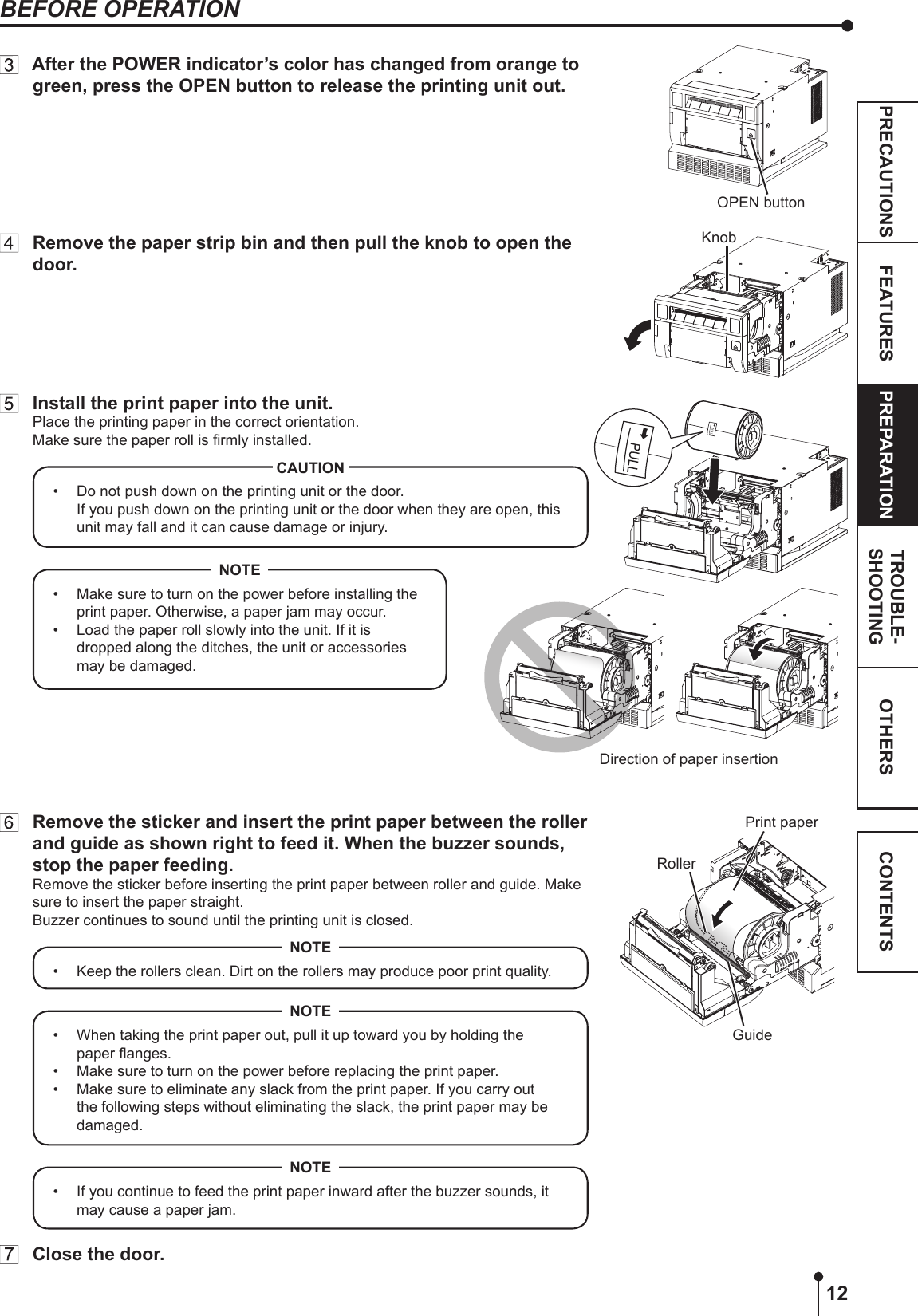 12OTHERSPRECAUTIONS FEATURES PREPARATION TROUBLE-SHOOTING CONTENTS  After the POWER indicator’s color has changed from orange to green, press the OPEN button to release the printing unit out.  Remove the paper strip bin and then pull the knob to open the door.  Install the print paper into the unit.Place the printing paper in the correct orientation.Make sure the paper roll is rmly installed.•  Do not push down on the printing unit or the door. If you push down on the printing unit or the door when they are open, this unit may fall and it can cause damage or injury.CAUTION•  Make sure to turn on the power before installing the print paper. Otherwise, a paper jam may occur.•  Load the paper roll slowly into the unit. If it is dropped along the ditches, the unit or accessories may be damaged.NOTE  Remove the sticker and insert the print paper between the roller and guide as shown right to feed it. When the buzzer sounds, stop the paper feeding.Remove the sticker before inserting the print paper between roller and guide. Make sure to insert the paper straight.Buzzer continues to sound until the printing unit is closed.•  Keep the rollers clean. Dirt on the rollers may produce poor print quality.NOTE•  When taking the print paper out, pull it up toward you by holding the paper anges. •  Make sure to turn on the power before replacing the print paper.•  Make sure to eliminate any slack from the print paper. If you carry out the following steps without eliminating the slack, the print paper may be damaged.NOTE•  If you continue to feed the print paper inward after the buzzer sounds, it may cause a paper jam.NOTE  Close the door.OPEN buttonKnobDirection of paper insertion RollerPrint paperGuideBEFORE OPERATION