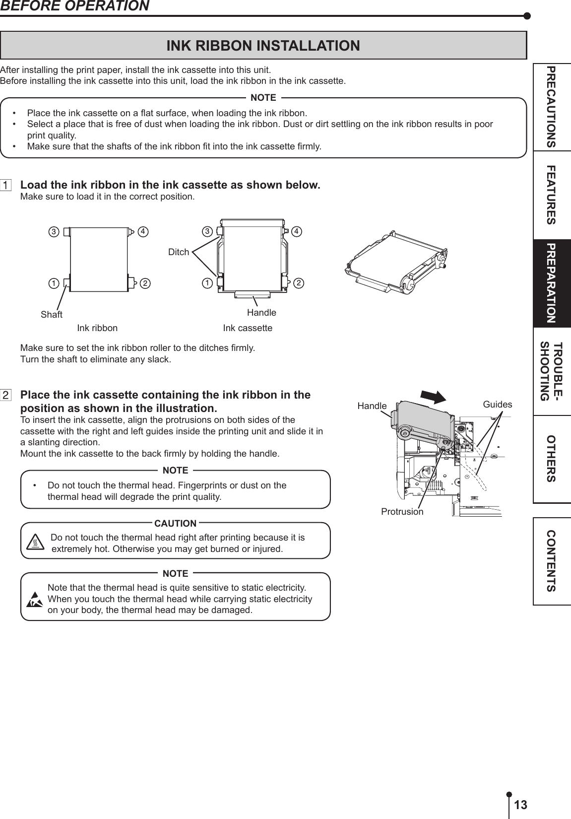 13OTHERSPRECAUTIONS FEATURES PREPARATION TROUBLE-SHOOTING CONTENTSBEFORE OPERATIONINK RIBBON INSTALLATIONAfter installing the print paper, install the ink cassette into this unit.Before installing the ink cassette into this unit, load the ink ribbon in the ink cassette.•  Place the ink cassette on a at surface, when loading the ink ribbon.•  Select a place that is free of dust when loading the ink ribbon. Dust or dirt settling on the ink ribbon results in poor print quality.•  Make sure that the shafts of the ink ribbon t into the ink cassette rmly.NOTE  Load the ink ribbon in the ink cassette as shown below.Make sure to load it in the correct position.  341 2341 2Ink ribbonShaftInk cassetteHandleDitchMake sure to set the ink ribbon roller to the ditches rmly.Turn the shaft to eliminate any slack.  Place the ink cassette containing the ink ribbon in the position as shown in the illustration. To insert the ink cassette, align the protrusions on both sides of the cassette with the right and left guides inside the printing unit and slide it in a slanting direction.Mount the ink cassette to the back rmly by holding the handle.•  Do not touch the thermal head. Fingerprints or dust on the thermal head will degrade the print quality.NOTEDo not touch the thermal head right after printing because it is extremely hot. Otherwise you may get burned or injured.CAUTION  Note that the thermal head is quite sensitive to static electricity. When you touch the thermal head while carrying static electricity on your body, the thermal head may be damaged. NOTEHandleProtrusionGuides