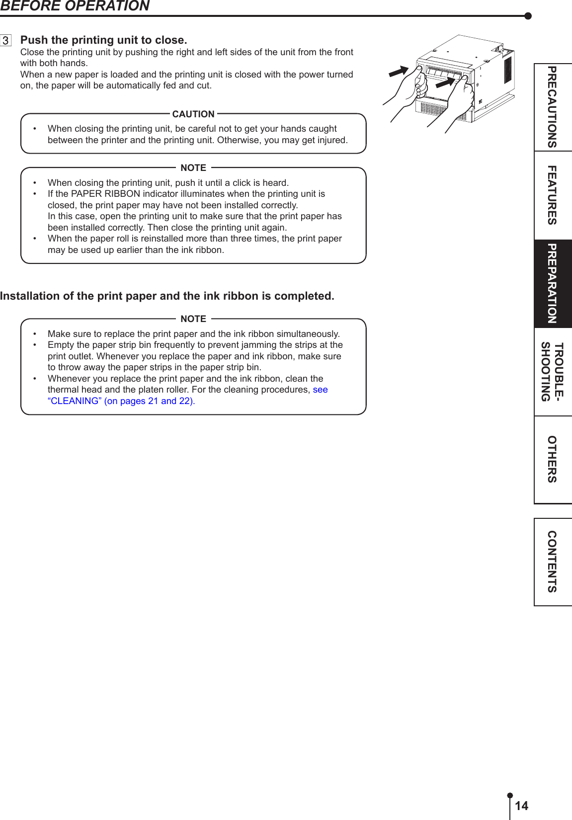 14OTHERSPRECAUTIONS FEATURES PREPARATION TROUBLE-SHOOTING CONTENTSBEFORE OPERATION  Push the printing unit to close.Close the printing unit by pushing the right and left sides of the unit from the front with both hands.When a new paper is loaded and the printing unit is closed with the power turned on, the paper will be automatically fed and cut.•  When closing the printing unit, be careful not to get your hands caught between the printer and the printing unit. Otherwise, you may get injured.CAUTION•  When closing the printing unit, push it until a click is heard.•  If the PAPER RIBBON indicator illuminates when the printing unit is closed, the print paper may have not been installed correctly.  In this case, open the printing unit to make sure that the print paper has been installed correctly. Then close the printing unit again.•  When the paper roll is reinstalled more than three times, the print paper may be used up earlier than the ink ribbon.NOTEInstallation of the print paper and the ink ribbon is completed.•  Make sure to replace the print paper and the ink ribbon simultaneously.•  Empty the paper strip bin frequently to prevent jamming the strips at the print outlet. Whenever you replace the paper and ink ribbon, make sure to throw away the paper strips in the paper strip bin.•  Whenever you replace the print paper and the ink ribbon, clean the thermal head and the platen roller. For the cleaning procedures, see “CLEANING” (on pages 21 and 22).NOTE