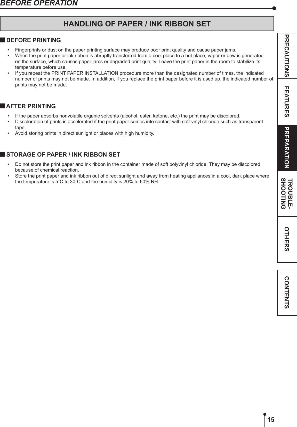 15OTHERSPRECAUTIONS FEATURES PREPARATION TROUBLE-SHOOTING CONTENTSBEFORE OPERATIONHANDLING OF PAPER / INK RIBBON SET BEFORE PRINTING•  Fingerprints or dust on the paper printing surface may produce poor print quality and cause paper jams. •  When the print paper or ink ribbon is abruptly transferred from a cool place to a hot place, vapor or dew is generated on the surface, which causes paper jams or degraded print quality. Leave the print paper in the room to stabilize its temperature before use.•  If you repeat the PRINT PAPER INSTALLATION procedure more than the designated number of times, the indicated number of prints may not be made. In addition, if you replace the print paper before it is used up, the indicated number of prints may not be made. AFTER PRINTING•  If the paper absorbs nonvolatile organic solvents (alcohol, ester, ketone, etc.) the print may be discolored.•  Discoloration of prints is accelerated if the print paper comes into contact with soft vinyl chloride such as transparent tape.•  Avoid storing prints in direct sunlight or places with high humidity. STORAGE OF PAPER / INK RIBBON SET•  Do not store the print paper and ink ribbon in the container made of soft polyvinyl chloride. They may be discolored because of chemical reaction.•  Store the print paper and ink ribbon out of direct sunlight and away from heating appliances in a cool, dark place where the temperature is 5˚C to 30˚C and the humidity is 20% to 60% RH.