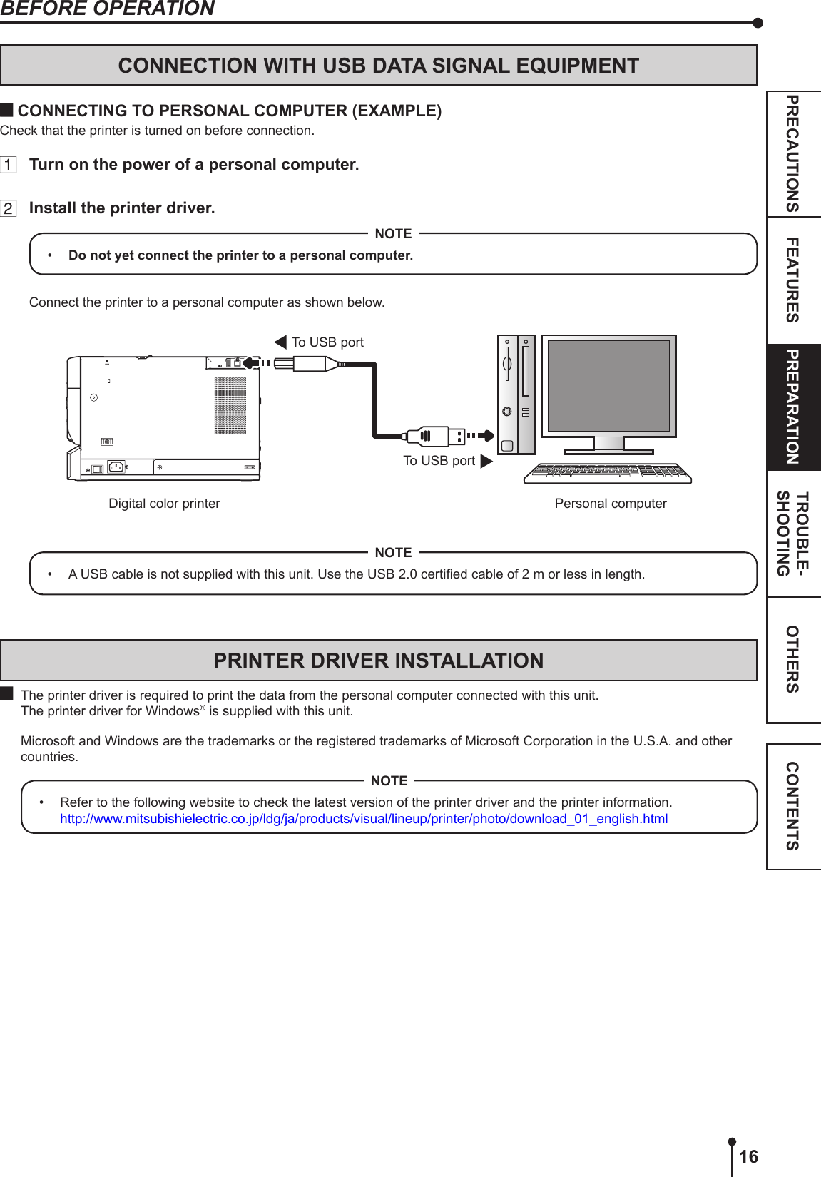 16OTHERSPRECAUTIONS FEATURES PREPARATION TROUBLE-SHOOTING CONTENTSBEFORE OPERATIONCONNECTION WITH USB DATA SIGNAL EQUIPMENT CONNECTING TO PERSONAL COMPUTER (EXAMPLE)Check that the printer is turned on before connection.  Turn on the power of a personal computer.  Install the printer driver.•  Do not yet connect the printer to a personal computer.NOTEConnect the printer to a personal computer as shown below.To USB portTo USB portPersonal computerDigital color printer•  A USB cable is not supplied with this unit. Use the USB 2.0 certied cable of 2 m or less in length.NOTEPRINTER DRIVER INSTALLATION  The printer driver is required to print the data from the personal computer connected with this unit.  The printer driver for Windows® is supplied with this unit.  Microsoft and Windows are the trademarks or the registered trademarks of Microsoft Corporation in the U.S.A. and other countries.•  Refer to the following website to check the latest version of the printer driver and the printer information. http://www.mitsubishielectric.co.jp/ldg/ja/products/visual/lineup/printer/photo/download_01_english.htmlNOTE