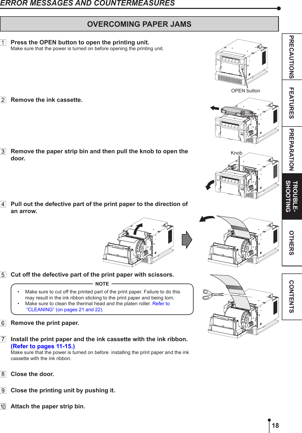 18PREPARATION TROUBLE-SHOOTINGFEATURESPRECAUTIONS OTHERS CONTENTSOVERCOMING PAPER JAMS  Press the OPEN button to open the printing unit.Make sure that the power is turned on before opening the printing unit.  Remove the ink cassette.  Remove the paper strip bin and then pull the knob to open the door.  Pull out the defective part of the print paper to the direction of an arrow.  Cut off the defective part of the print paper with scissors.•  Make sure to cut off the printed part of the print paper. Failure to do this may result in the ink ribbon sticking to the print paper and being torn. •  Make sure to clean the thermal head and the platen roller. Refer to “CLEANING” (on pages 21 and 22).NOTE  Remove the print paper.   Install the print paper and the ink cassette with the ink ribbon. (Refer to pages 11-15.)Make sure that the power is turned on before  installing the print paper and the ink cassette with the ink ribbon.   Close the door.  Close the printing unit by pushing it.  Attach the paper strip bin.OPEN buttonKnobERROR MESSAGES AND COUNTERMEASURES