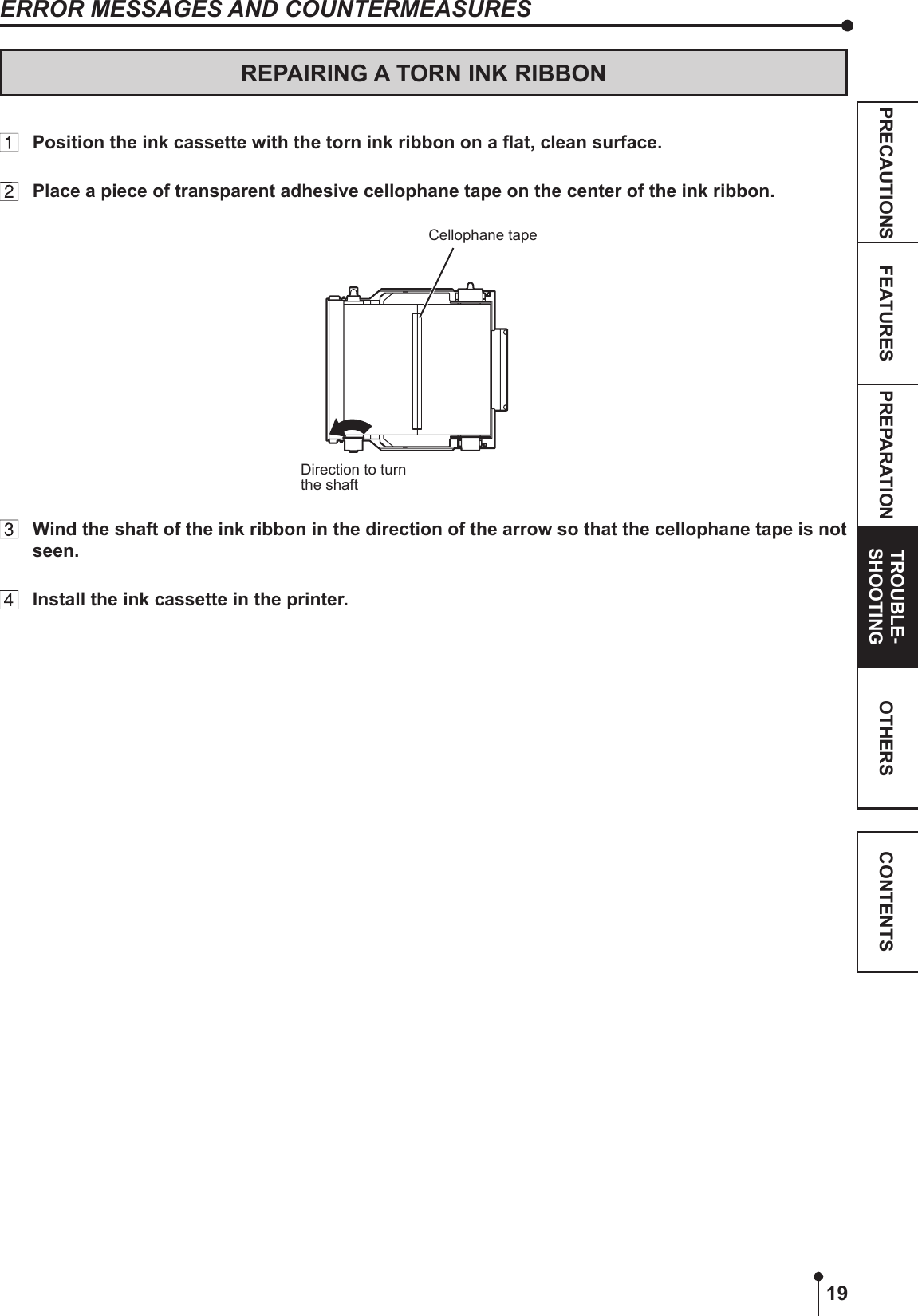 19PREPARATION TROUBLE-SHOOTINGFEATURESPRECAUTIONS OTHERS CONTENTSREPAIRING A TORN INK RIBBON  Position the ink cassette with the torn ink ribbon on a at, clean surface.  Place a piece of transparent adhesive cellophane tape on the center of the ink ribbon.Cellophane tapeDirection to turn the shaft  Wind the shaft of the ink ribbon in the direction of the arrow so that the cellophane tape is not seen.  Install the ink cassette in the printer.ERROR MESSAGES AND COUNTERMEASURES