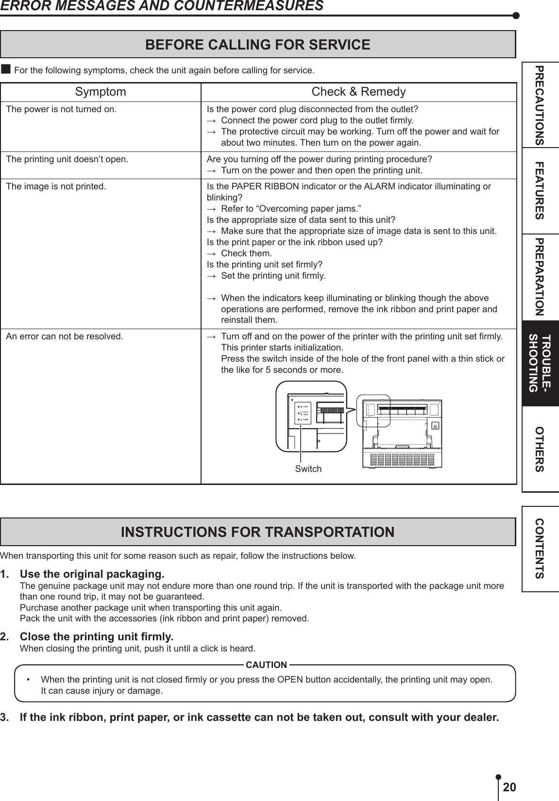 20PREPARATION TROUBLE-SHOOTINGFEATURESPRECAUTIONS OTHERS CONTENTSERROR MESSAGES AND COUNTERMEASURESBEFORE CALLING FOR SERVICE For the following symptoms, check the unit again before calling for service.Symptom Check &amp; RemedyThe power is not turned on. Is the power cord plug disconnected from the outlet?→  Connect the power cord plug to the outlet rmly.→  The protective circuit may be working. Turn off the power and wait for about two minutes. Then turn on the power again.The printing unit doesn’t open. Are you turning off the power during printing procedure?→  Turn on the power and then open the printing unit.The image is not printed. Is the PAPER RIBBON indicator or the ALARM indicator illuminating or blinking?→  Refer to “Overcoming paper jams.”Is the appropriate size of data sent to this unit?→  Make sure that the appropriate size of image data is sent to this unit.Is the print paper or the ink ribbon used up? →  Check them.Is the printing unit set rmly?→  Set the printing unit rmly.→  When the indicators keep illuminating or blinking though the above operations are performed, remove the ink ribbon and print paper and reinstall them.An error can not be resolved. →  Turn off and on the power of the printer with the printing unit set rmly. This printer starts initialization.  Press the switch inside of the hole of the front panel with a thin stick or the like for 5 seconds or more.SwitchINSTRUCTIONS FOR TRANSPORTATIONWhen transporting this unit for some reason such as repair, follow the instructions below.1.  Use the original packaging.The genuine package unit may not endure more than one round trip. If the unit is transported with the package unit more than one round trip, it may not be guaranteed.Purchase another package unit when transporting this unit again.Pack the unit with the accessories (ink ribbon and print paper) removed.2.  Close the printing unit rmly.When closing the printing unit, push it until a click is heard.•  When the printing unit is not closed rmly or you press the OPEN button accidentally, the printing unit may open. It can cause injury or damage.CAUTION3.  If the ink ribbon, print paper, or ink cassette can not be taken out, consult with your dealer.