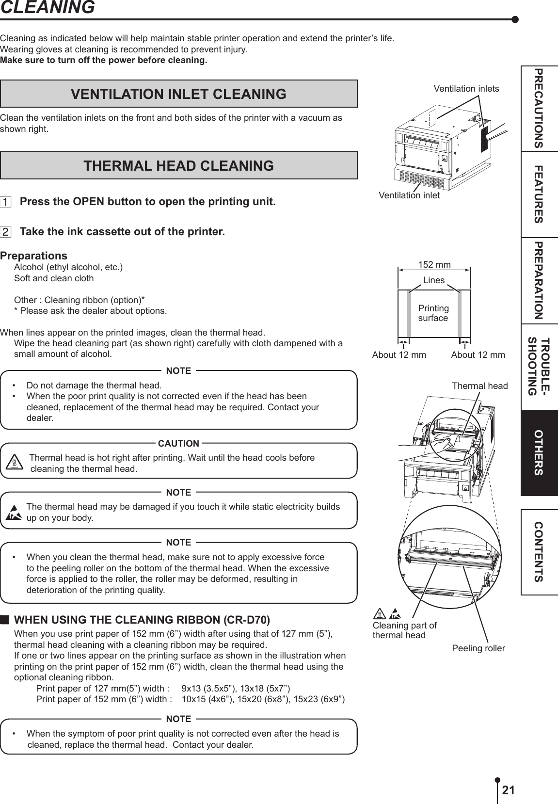 21PREPARATION TROUBLE-SHOOTINGFEATURESPRECAUTIONS OTHERS CONTENTSVENTILATION INLET CLEANINGClean the ventilation inlets on the front and both sides of the printer with a vacuum as shown right.THERMAL HEAD CLEANING  Press the OPEN button to open the printing unit.  Take the ink cassette out of the printer.PreparationsAlcohol (ethyl alcohol, etc.)Soft and clean clothOther : Cleaning ribbon (option)** Please ask the dealer about options.When lines appear on the printed images, clean the thermal head.  Wipe the head cleaning part (as shown right) carefully with cloth dampened with a small amount of alcohol.•  Do not damage the thermal head.•  When the poor print quality is not corrected even if the head has been cleaned, replacement of the thermal head may be required. Contact your dealer.NOTEThermal head is hot right after printing. Wait until the head cools before cleaning the thermal head.CAUTION  The thermal head may be damaged if you touch it while static electricity builds up on your body.NOTE•  When you clean the thermal head, make sure not to apply excessive force to the peeling roller on the bottom of the thermal head. When the excessive force is applied to the roller, the roller may be deformed, resulting in deterioration of the printing quality.NOTE  WHEN USING THE CLEANING RIBBON (CR-D70)When you use print paper of 152 mm (6”) width after using that of 127 mm (5”), thermal head cleaning with a cleaning ribbon may be required.If one or two lines appear on the printing surface as shown in the illustration when printing on the print paper of 152 mm (6”) width, clean the thermal head using the optional cleaning ribbon.  Print paper of 127 mm(5”) width :  9x13 (3.5x5”), 13x18 (5x7”)  Print paper of 152 mm (6”) width :  10x15 (4x6”), 15x20 (6x8”), 15x23 (6x9”)•  When the symptom of poor print quality is not corrected even after the head is cleaned, replace the thermal head.  Contact your dealer.NOTEVentilation inlets Ventilation inletCleaning part of thermal headThermal headPeeling rollerPrinting surfaceAbout 12 mm About 12 mmLines152 mmCleaning as indicated below will help maintain stable printer operation and extend the printer’s life.Wearing gloves at cleaning is recommended to prevent injury.Make sure to turn off the power before cleaning.CLEANING