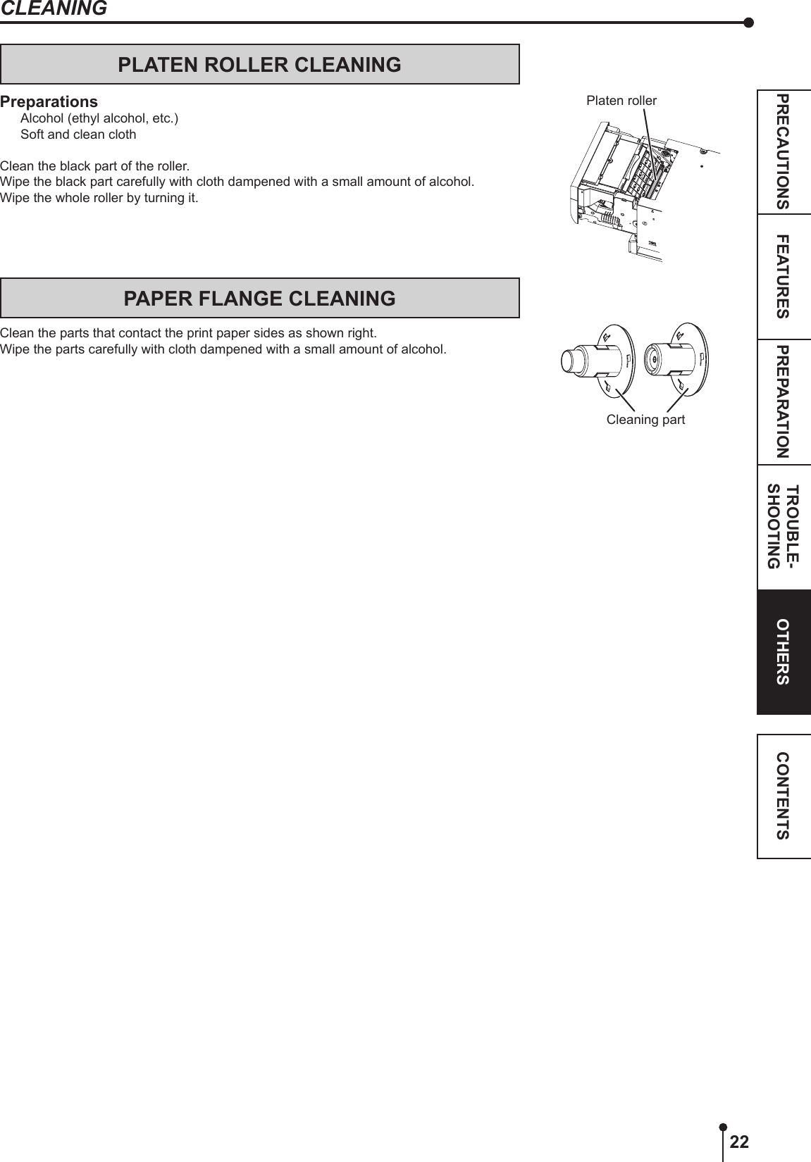 22PREPARATION TROUBLE-SHOOTINGFEATURESPRECAUTIONS OTHERS CONTENTSCLEANINGPLATEN ROLLER CLEANINGPreparationsAlcohol (ethyl alcohol, etc.)Soft and clean clothClean the black part of the roller.Wipe the black part carefully with cloth dampened with a small amount of alcohol.Wipe the whole roller by turning it.PAPER FLANGE CLEANINGClean the parts that contact the print paper sides as shown right.Wipe the parts carefully with cloth dampened with a small amount of alcohol.Platen rollerCleaning part