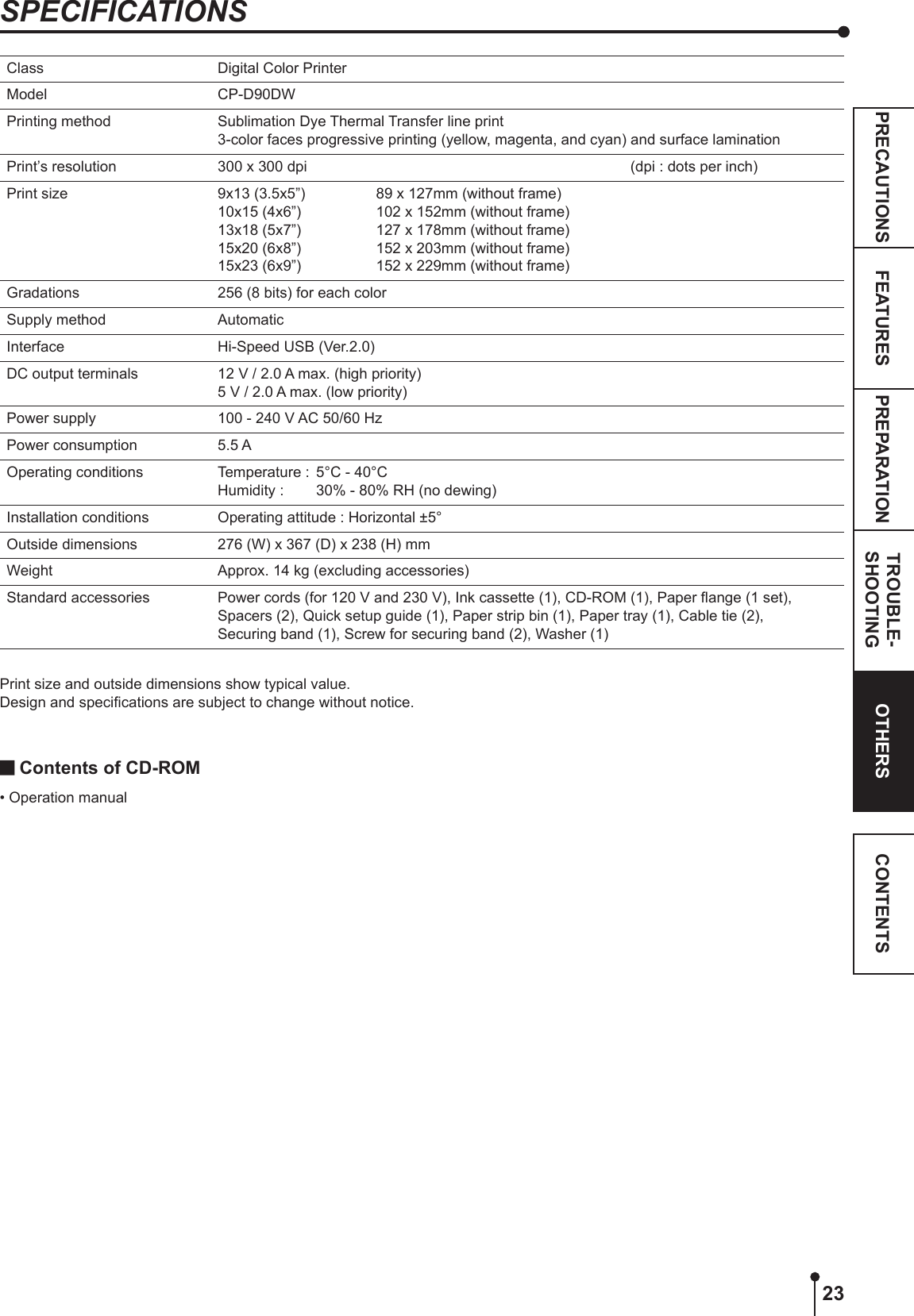 23PREPARATION TROUBLE-SHOOTINGFEATURESPRECAUTIONS OTHERS CONTENTSSPECIFICATIONSClass Digital Color PrinterModel CP-D90DWPrinting method Sublimation Dye Thermal Transfer line print3-color faces progressive printing (yellow, magenta, and cyan) and surface laminationPrint’s resolution 300 x 300 dpi   (dpi : dots per inch)Print size 9x13 (3.5x5”) 10x15 (4x6”) 13x18 (5x7”) 15x20 (6x8”) 15x23 (6x9”)89 x 127mm (without frame)102 x 152mm (without frame)127 x 178mm (without frame)152 x 203mm (without frame)152 x 229mm (without frame)Gradations 256 (8 bits) for each colorSupply method AutomaticInterface Hi-Speed USB (Ver.2.0)DC output terminals 12 V / 2.0 A max. (high priority)5 V / 2.0 A max. (low priority)Power supply 100 - 240 V AC 50/60 HzPower consumption 5.5 AOperating conditions Temperature :  5°C - 40°C Humidity :   30% - 80% RH (no dewing)Installation conditions Operating attitude : Horizontal ±5°Outside dimensions 276 (W) x 367 (D) x 238 (H) mmWeight Approx. 14 kg (excluding accessories)Standard accessories Power cords (for 120 V and 230 V), Ink cassette (1), CD-ROM (1), Paper ange (1 set), Spacers (2), Quick setup guide (1), Paper strip bin (1), Paper tray (1), Cable tie (2),  Securing band (1), Screw for securing band (2), Washer (1)Print size and outside dimensions show typical value.Design and specications are subject to change without notice. Contents of CD-ROM • Operation manual