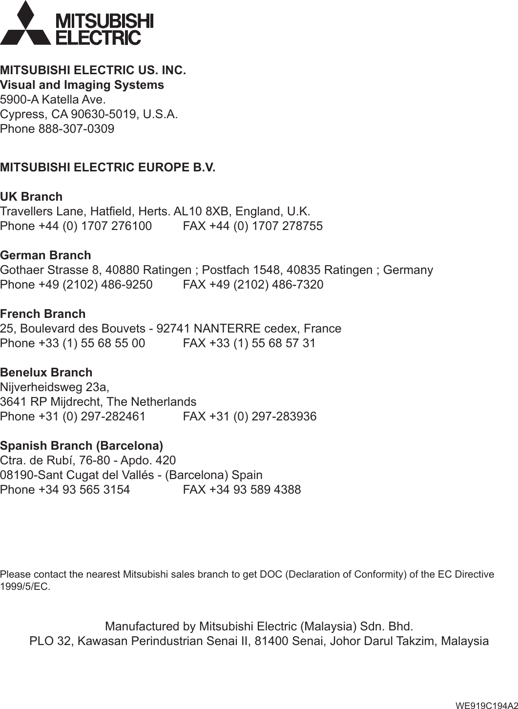 MITSUBISHI ELECTRIC EUROPE B.V.UK BranchTravellers Lane, Hateld, Herts. AL10 8XB, England, U.K.Phone +44 (0) 1707 276100  FAX +44 (0) 1707 278755German BranchGothaer Strasse 8, 40880 Ratingen ; Postfach 1548, 40835 Ratingen ; GermanyPhone +49 (2102) 486-9250  FAX +49 (2102) 486-7320French Branch25, Boulevard des Bouvets - 92741 NANTERRE cedex, FrancePhone +33 (1) 55 68 55 00  FAX +33 (1) 55 68 57 31Benelux BranchNijverheidsweg 23a, 3641 RP Mijdrecht, The NetherlandsPhone +31 (0) 297-282461  FAX +31 (0) 297-283936Spanish Branch (Barcelona)Ctra. de Rubí, 76-80 - Apdo. 42008190-Sant Cugat del Vallés - (Barcelona) SpainPhone +34 93 565 3154  FAX +34 93 589 4388Manufactured by Mitsubishi Electric (Malaysia) Sdn. Bhd.PLO 32, Kawasan Perindustrian Senai II, 81400 Senai, Johor Darul Takzim, MalaysiaPlease contact the nearest Mitsubishi sales branch to get DOC (Declaration of Conformity) of the EC Directive 1999/5/EC.WE919C194A2MITSUBISHI ELECTRIC US. INC.Visual and Imaging Systems5900-A Katella Ave.Cypress, CA 90630-5019, U.S.A.Phone 888-307-0309
