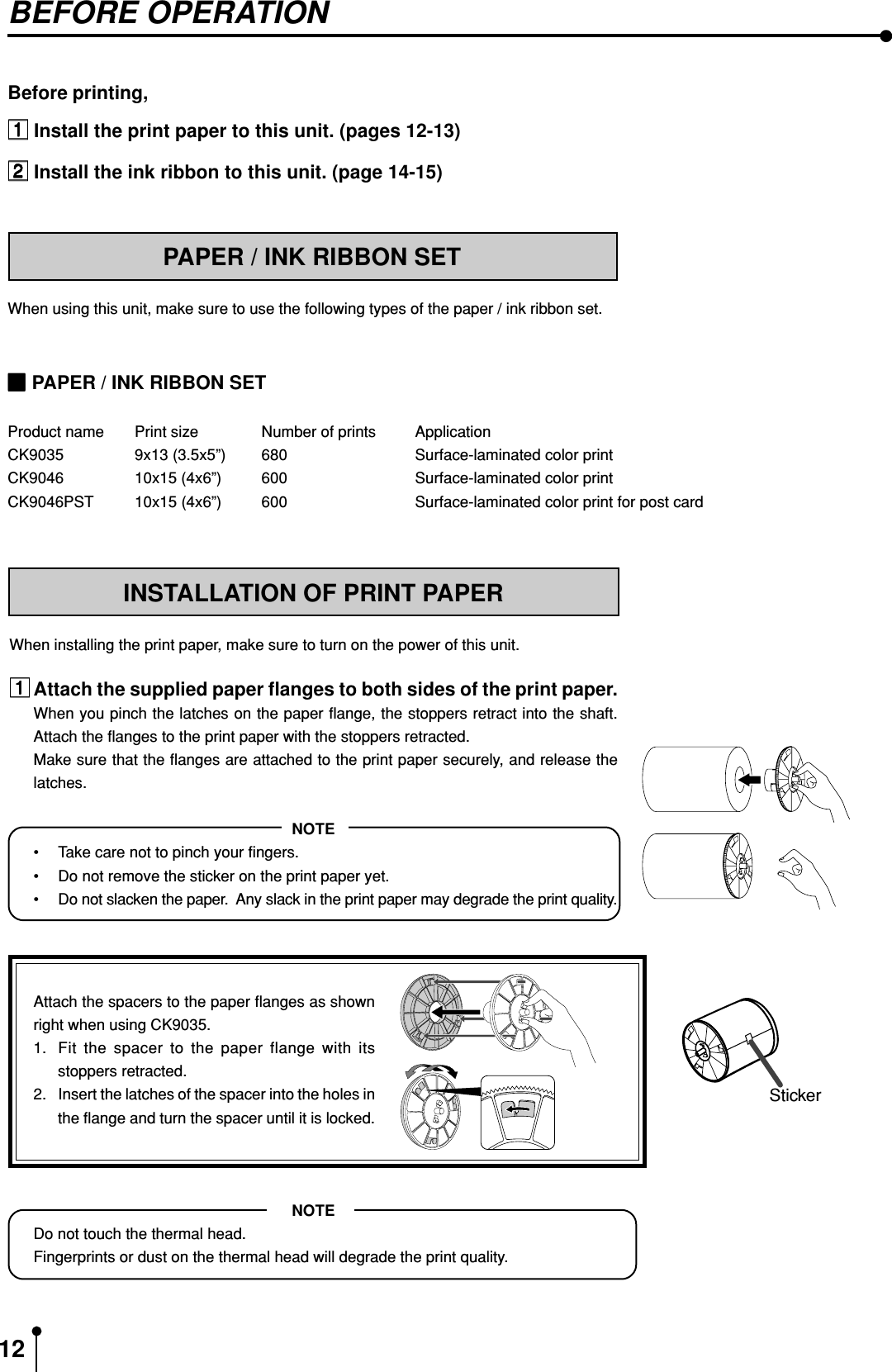 12BEFORE OPERATIONBefore printing, Install the print paper to this unit. (pages 12-13) Install the ink ribbon to this unit. (page 14-15)PAPER / INK RIBBON SETWhen using this unit, make sure to use the following types of the paper / ink ribbon set.INSTALLATION OF PRINT PAPERWhen installing the print paper, make sure to turn on the power of this unit.Attach the supplied paper flanges to both sides of the print paper.When you pinch the latches on the paper flange, the stoppers retract into the shaft.Attach the flanges to the print paper with the stoppers retracted.Make sure that the flanges are attached to the print paper securely, and release thelatches.NOTE•Take care not to pinch your fingers.•Do not remove the sticker on the print paper yet.•Do not slacken the paper.  Any slack in the print paper may degrade the print quality.Attach the spacers to the paper flanges as shownright when using CK9035.1. Fit the spacer to the paper flange with itsstoppers retracted.2. Insert the latches of the spacer into the holes inthe flange and turn the spacer until it is locked.NOTEDo not touch the thermal head.Fingerprints or dust on the thermal head will degrade the print quality.Sticker PAPER / INK RIBBON SETProduct name Print size Number of prints ApplicationCK9035 9x13 (3.5x5”) 680 Surface-laminated color printCK9046 10x15 (4x6”) 600 Surface-laminated color printCK9046PST 10x15 (4x6”) 600 Surface-laminated color print for post card
