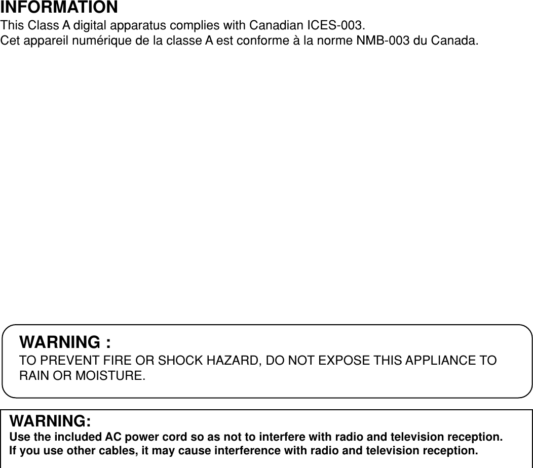 WARNING:Use the included AC power cord so as not to interfere with radio and television reception.If you use other cables, it may cause interference with radio and television reception.WARNING :TO PREVENT FIRE OR SHOCK HAZARD, DO NOT EXPOSE THIS APPLIANCE TORAIN OR MOISTURE.INFORMATIONThis Class A digital apparatus complies with Canadian ICES-003.Cet appareil numérique de la classe A est conforme à la norme NMB-003 du Canada.