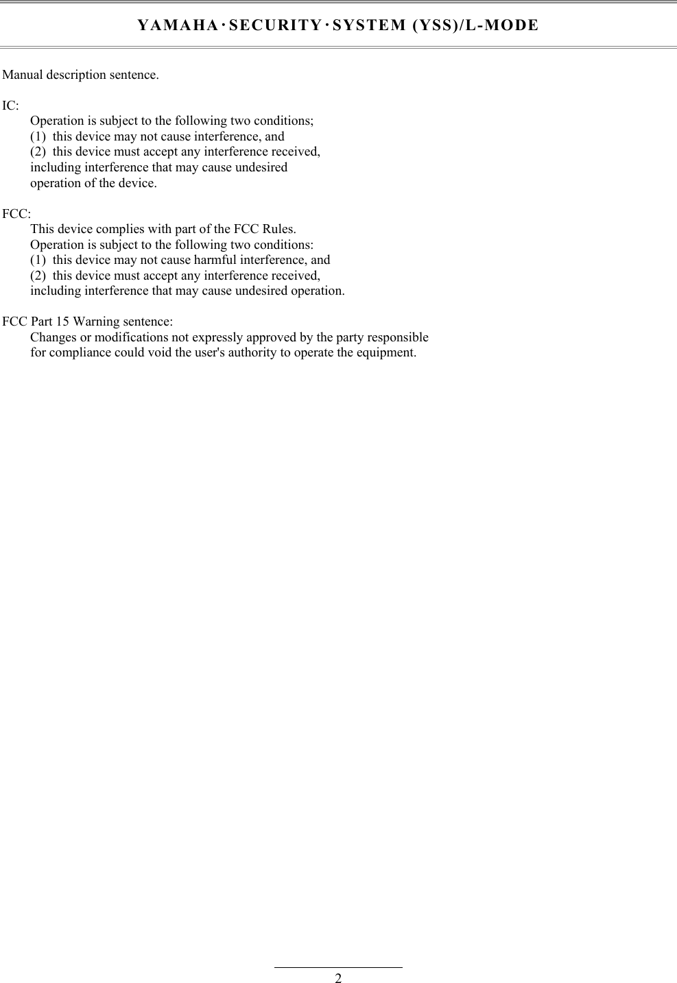 2 YAMAHA･SECURITY･SYSTEM (YSS)/L-MODE  Manual description sentence.  IC: Operation is subject to the following two conditions; (1)  this device may not cause interference, and (2)  this device must accept any interference received, including interference that may cause undesired operation of the device.  FCC: This device complies with part of the FCC Rules. Operation is subject to the following two conditions: (1)  this device may not cause harmful interference, and (2)  this device must accept any interference received, including interference that may cause undesired operation.  FCC Part 15 Warning sentence: Changes or modifications not expressly approved by the party responsible for compliance could void the user&apos;s authority to operate the equipment. 