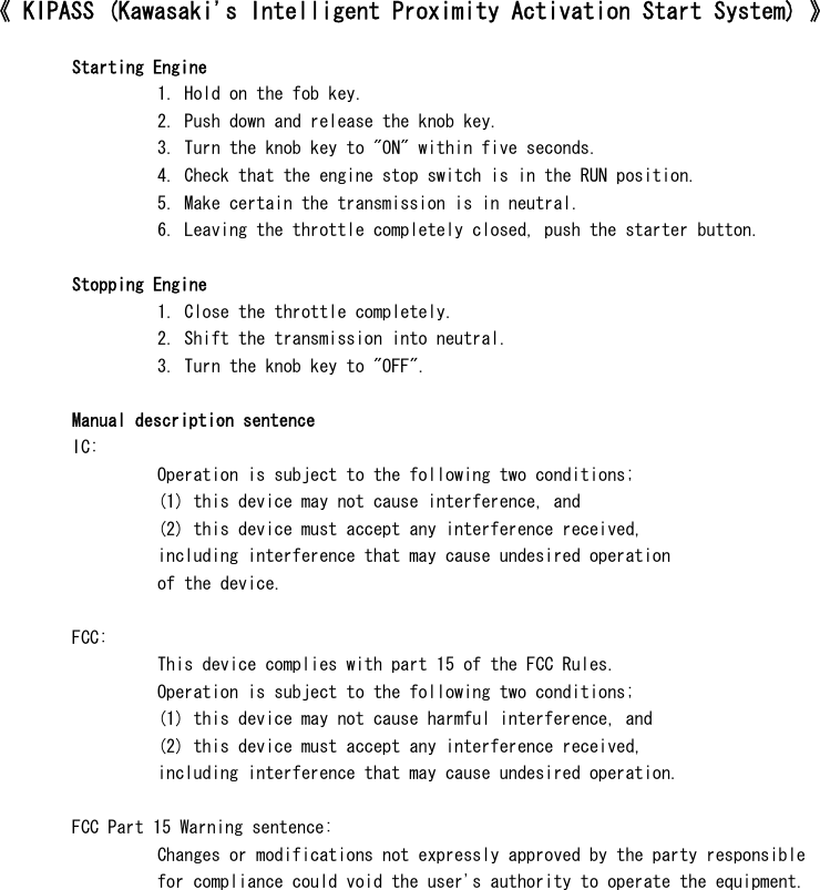 《 KIPASS (Kawasaki&apos;s Intelligent Proximity Activation Start System) 》  Starting Engine1. Hold on the fob key.2. Push down and release the knob key.3. Turn the knob key to &quot;ON&quot; within five seconds.4. Check that the engine stop switch is in the RUN position.5. Make certain the transmission is in neutral.6. Leaving the throttle completely closed, push the starter button.Stopping Engine1. Close the throttle completely.2. Shift the transmission into neutral.3. Turn the knob key to &quot;OFF&quot;.Manual description sentenceIC:Operation is subject to the following two conditions;(1) this device may not cause interference, and(2) this device must accept any interference received,including interference that may cause undesired operationof the device.FCC:This device complies with part 15 of the FCC Rules.Operation is subject to the following two conditions;(1) this device may not cause harmful interference, and(2) this device must accept any interference received,including interference that may cause undesired operation.FCC Part 15 Warning sentence:Changes or modifications not expressly approved by the party responsiblefor compliance could void the user&apos;s authority to operate the equipment.