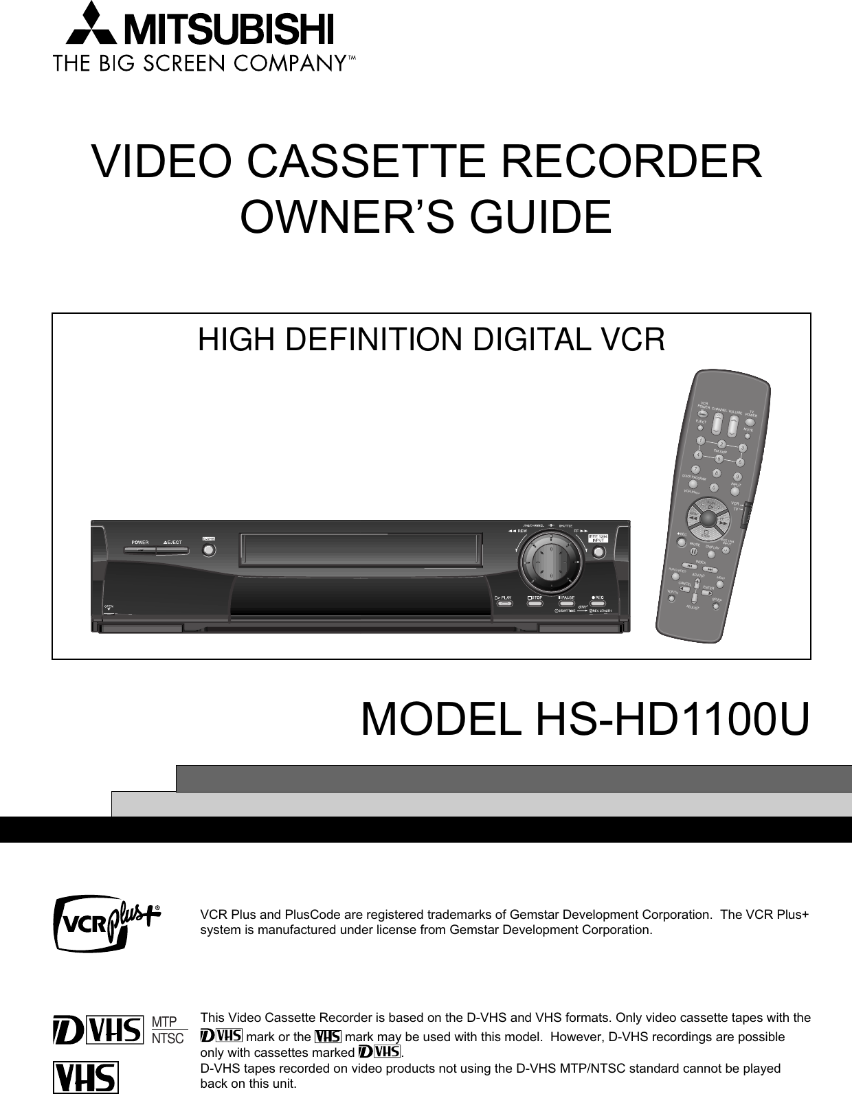 VIDEO CASSETTE RECORDEROWNER’S GUIDEMODEL HS-HD1100UThis Video Cassette Recorder is based on the D-VHS and VHS formats. Only video cassette tapes with the mark or the   mark may be used with this model.  However, D-VHS recordings are possibleonly with cassettes marked  .D-VHS tapes recorded on video products not using the D-VHS MTP/NTSC standard cannot be playedback on this unit.MTPNTSCVCR Plus+IEEE 1394INPUTVCRPOWEREJECTCM SKIPQUICK PROGRAMINPUTPLAYSTOPPAUSEINDEXADJUSTAUDIO/VIDEO MENUADJUSTCANCEL ENTERSP/EPVCR/TVDISPLAYREWRECFFMUTETVPOWERCHANNEL VOLUME2135468790VCRTVHIGH DEFINITION DIGITAL VCRVCR Plus and PlusCode are registered trademarks of Gemstar Development Corporation.  The VCR Plus+system is manufactured under license from Gemstar Development Corporation.