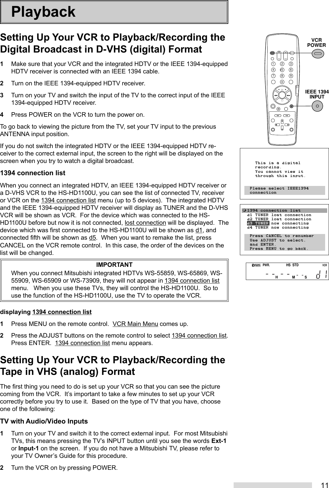 11PlaybackSetting Up Your VCR to Playback/Recording theDigital Broadcast in D-VHS (digital) Format1Make sure that your VCR and the integrated HDTV or the IEEE 1394-equippedHDTV receiver is connected with an IEEE 1394 cable.2Turn on the IEEE 1394-equipped HDTV receiver.3Turn on your TV and switch the input of the TV to the correct input of the IEEE1394-equipped HDTV receiver.4Press POWER on the VCR to turn the power on.To go back to viewing the picture from the TV, set your TV input to the previousANTENNA input position.If you do not switch the integrated HDTV or the IEEE 1394-equipped HDTV re-ceiver to the correct external input, the screen to the right will be displayed on thescreen when you try to watch a digital broadcast.1394 connection listWhen you connect an integrated HDTV, an IEEE 1394-equipped HDTV receiver ora D-VHS VCR to the HS-HD1100U, you can see the list of connected TV, receiveror VCR on the 1394 connection list menu (up to 5 devices).  The integrated HDTVand the IEEE 1394-equipped HDTV receiver will display as TUNER and the D-VHSVCR will be shown as VCR.  For the device which was connected to the HS-HD1100U before but now it is not connected, lost connection will be displayed.  Thedevice which was first connected to the HS-HD1100U will be shown as d1, andconnected fifth will be shown as d5.  When you want to remake the list, pressCANCEL on the VCR remote control.  In this case, the order of the devices on thelist will be changed.IMPORTANTWhen you connect Mitsubishi integrated HDTVs WS-55859, WS-65869, WS-55909, WS-65909 or WS-73909, they will not appear in 1394 connection listmenu.   When you use these TVs, they will control the HS-HD1100U.  So touse the function of the HS-HD1100U, use the TV to operate the VCR.displaying 1394 connection list1Press MENU on the remote control.  VCR Main Menu comes up.2Press the ADJUST buttons on the remote control to select 1394 connection list.Press ENTER.  1394 connection list menu appears.Setting Up Your VCR to Playback/Recording theTape in VHS (analog) FormatThe first thing you need to do is set up your VCR so that you can see the picturecoming from the VCR.  It’s important to take a few minutes to set up your VCRcorrectly before you try to use it.  Based on the type of TV that you have, chooseone of the following:TV with Audio/Video Inputs1Turn on your TV and switch it to the correct external input.  For most MitsubishiTVs, this means pressing the TV’s INPUT button until you see the words Ext-1or Input-1 on the screen.  If you do not have a Mitsubishi TV, please refer toyour TV Owner’s Guide for this procedure.2Turn the VCR on by pressing POWER.2135468790IEEE 1394INPUTVCRPOWERPWR.HSSTDVCRHMSƒ1394 connection list     d1 TUNER lost connection  d2 TUNER lost connection  d3 TUNER now connecting  d4 TUNER now connecting    Press CANCEL to renumber   Use ADJUST to select,   and ENTER.   Press MENU to go back.     This is a digital     recording.     You cannot view it     through this input.   Please select IEEE1394   connection