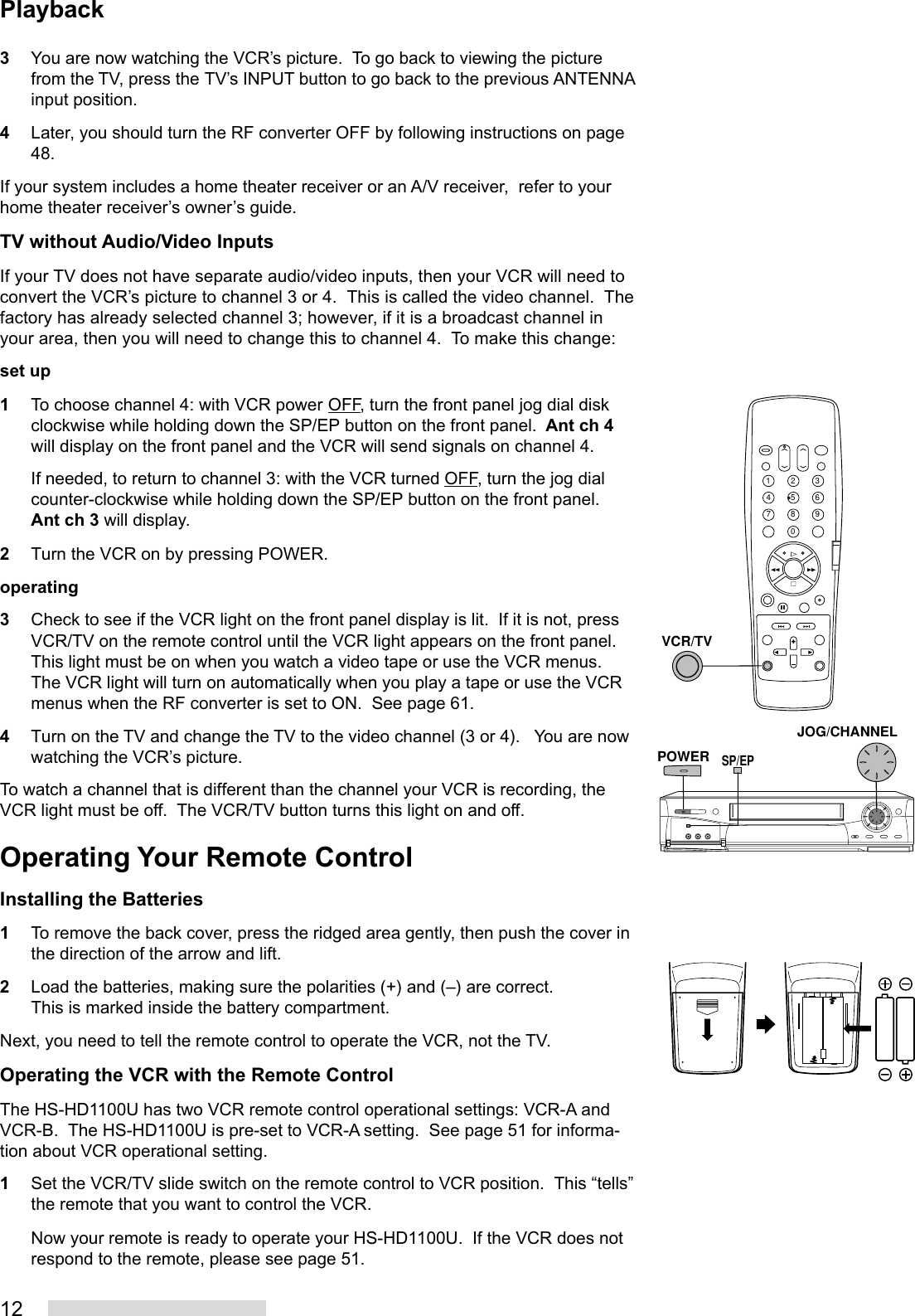 123You are now watching the VCR’s picture.  To go back to viewing the picturefrom the TV, press the TV’s INPUT button to go back to the previous ANTENNAinput position.4Later, you should turn the RF converter OFF by following instructions on page48.If your system includes a home theater receiver or an A/V receiver,  refer to yourhome theater receiver’s owner’s guide.TV without Audio/Video InputsIf your TV does not have separate audio/video inputs, then your VCR will need toconvert the VCR’s picture to channel 3 or 4.  This is called the video channel.  Thefactory has already selected channel 3; however, if it is a broadcast channel inyour area, then you will need to change this to channel 4.  To make this change:set up1To choose channel 4: with VCR power OFF, turn the front panel jog dial diskclockwise while holding down the SP/EP button on the front panel.  Ant ch 4will display on the front panel and the VCR will send signals on channel 4.If needed, to return to channel 3: with the VCR turned OFF, turn the jog dialcounter-clockwise while holding down the SP/EP button on the front panel.Ant ch 3 will display.2Turn the VCR on by pressing POWER.operating3Check to see if the VCR light on the front panel display is lit.  If it is not, pressVCR/TV on the remote control until the VCR light appears on the front panel.This light must be on when you watch a video tape or use the VCR menus.The VCR light will turn on automatically when you play a tape or use the VCRmenus when the RF converter is set to ON.  See page 61.4Turn on the TV and change the TV to the video channel (3 or 4).   You are nowwatching the VCR’s picture.To watch a channel that is different than the channel your VCR is recording, theVCR light must be off.  The VCR/TV button turns this light on and off.Operating Your Remote ControlInstalling the Batteries1To remove the back cover, press the ridged area gently, then push the cover inthe direction of the arrow and lift.2Load the batteries, making sure the polarities (+) and (–) are correct.This is marked inside the battery compartment.Next, you need to tell the remote control to operate the VCR, not the TV.Operating the VCR with the Remote ControlThe HS-HD1100U has two VCR remote control operational settings: VCR-A andVCR-B.  The HS-HD1100U is pre-set to VCR-A setting.  See page 51 for informa-tion about VCR operational setting.1Set the VCR/TV slide switch on the remote control to VCR position.  This “tells”the remote that you want to control the VCR.Now your remote is ready to operate your HS-HD1100U.  If the VCR does notrespond to the remote, please see page 51.2135468790VCR/TVPOWERJOG/CHANNELSP/EPPlayback