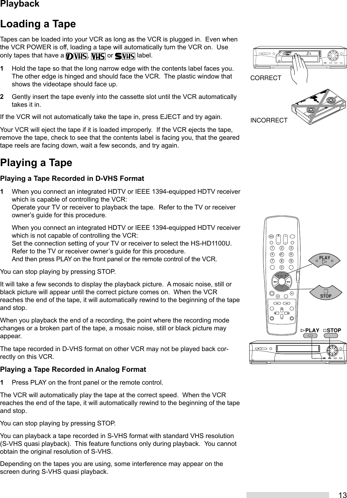 13Loading a TapeTapes can be loaded into your VCR as long as the VCR is plugged in.  Even whenthe VCR POWER is off, loading a tape will automatically turn the VCR on.  Useonly tapes that have a  ,   or   label.1Hold the tape so that the long narrow edge with the contents label faces you.The other edge is hinged and should face the VCR.  The plastic window thatshows the videotape should face up.2Gently insert the tape evenly into the cassette slot until the VCR automaticallytakes it in.If the VCR will not automatically take the tape in, press EJECT and try again.Your VCR will eject the tape if it is loaded improperly.  If the VCR ejects the tape,remove the tape, check to see that the contents label is facing you, that the gearedtape reels are facing down, wait a few seconds, and try again.Playing a TapePlaying a Tape Recorded in D-VHS Format1When you connect an integrated HDTV or IEEE 1394-equipped HDTV receiverwhich is capable of controlling the VCR:Operate your TV or receiver to playback the tape.  Refer to the TV or receiverowner’s guide for this procedure.When you connect an integrated HDTV or IEEE 1394-equipped HDTV receiverwhich is not capable of controlling the VCR:Set the connection setting of your TV or receiver to select the HS-HD1100U.Refer to the TV or receiver owner’s guide for this procedure.And then press PLAY on the front panel or the remote control of the VCR.You can stop playing by pressing STOP.It will take a few seconds to display the playback picture.  A mosaic noise, still orblack picture will appear until the correct picture comes on.  When the VCRreaches the end of the tape, it will automatically rewind to the beginning of the tapeand stop.When you playback the end of a recording, the point where the recording modechanges or a broken part of the tape, a mosaic noise, still or black picture mayappear.The tape recorded in D-VHS format on other VCR may not be played back cor-rectly on this VCR.Playing a Tape Recorded in Analog Format1Press PLAY on the front panel or the remote control.The VCR will automatically play the tape at the correct speed.  When the VCRreaches the end of the tape, it will automatically rewind to the beginning of the tapeand stop.You can stop playing by pressing STOP.You can playback a tape recorded in S-VHS format with standard VHS resolution(S-VHS quasi playback).  This feature functions only during playback.  You cannotobtain the original resolution of S-VHS.Depending on the tapes you are using, some interference may appear on thescreen during S-VHS quasi playback.CORRECTINCORRECT2135468790STOPPLAYPLAYSTOPPlayback