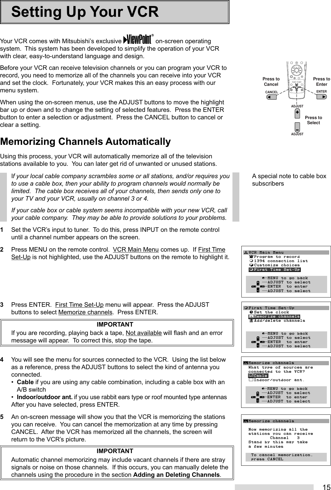 15Your VCR comes with Mitsubishi’s exclusive   on-screen operatingsystem.  This system has been developed to simplify the operation of your VCRwith clear, easy-to-understand language and design.Before your VCR can receive television channels or you can program your VCR torecord, you need to memorize all of the channels you can receive into your VCRand set the clock.  Fortunately, your VCR makes this an easy process with ourmenu system.When using the on-screen menus, use the ADJUST buttons to move the highlightbar up or down and to change the setting of selected features.  Press the ENTERbutton to enter a selection or adjustment.  Press the CANCEL button to cancel orclear a setting.Memorizing Channels AutomaticallyUsing this process, your VCR will automatically memorize all of the televisionstations available to you.  You can later get rid of unwanted or unused stations.If your local cable company scrambles some or all stations, and/or requires youto use a cable box, then your ability to program channels would normally belimited.  The cable box receives all of your channels, then sends only one toyour TV and your VCR, usually on channel 3 or 4.If your cable box or cable system seems incompatible with your new VCR, callyour cable company.  They may be able to provide solutions to your problems.1Set the VCR’s input to tuner.  To do this, press INPUT on the remote controluntil a channel number appears on the screen.2Press MENU on the remote control.  VCR Main Menu comes up.  If First TimeSet-Up is not highlighted, use the ADJUST buttons on the remote to highlight it.3Press ENTER.  First Time Set-Up menu will appear.  Press the ADJUSTbuttons to select Memorize channels.  Press ENTER.IMPORTANTIf you are recording, playing back a tape, Not available will flash and an errormessage will appear.  To correct this, stop the tape.4You will see the menu for sources connected to the VCR.  Using the list belowas a reference, press the ADJUST buttons to select the kind of antenna youconnected.•Cable if you are using any cable combination, including a cable box with anA/B switch•Indoor/outdoor ant. if you use rabbit ears type or roof mounted type antennasAfter you have selected, press ENTER.5An on-screen message will show you that the VCR is memorizing the stationsyou can receive.  You can cancel the memorization at any time by pressingCANCEL.  After the VCR has memorized all the channels, the screen willreturn to the VCR’s picture.IMPORTANTAutomatic channel memorizing may include vacant channels if there are straysignals or noise on those channels.  If this occurs, you can manually delete thechannels using the procedure in the section Adding an Deleting Channels.Setting Up Your VCR2135468790ADJUSTADJUSTENTERCANCELPress toEnterPress toCancelPress toSelectƒFirst Time Set-Up  ≈Set the clock  ∆Memorize channels  «Add/delete channels         ∫πMENU to go back     ∂ ππADJUST to select   ≤¥≥πENTER  to enter     ∑ ππADJUST to selectªVCR Main Menu  ¬Program to record  ƒ1394 connection list  √Customize choices  ƒFirst Time Set-Up       ∫πMENU to go back     ∂ ππADJUST to select   ≤¥≥πENTER  to enter     ∑ ππADJUST to select        A special note to cable boxsubscribers∆Memorize channels  What type of sources are  connected to the VCR?  ’Cable  ”Indoor/outdoor ant.       ∫πMENU to go back     ∂ ππADJUST to select   ≤¥≥πENTER  to enter     ∑ ππADJUST to select∆Memorize channels  Now memorizing all the  stations you can receive          Channel   3  Stand by this may take  a few minutes    To cancel memorization,   press CANCEL