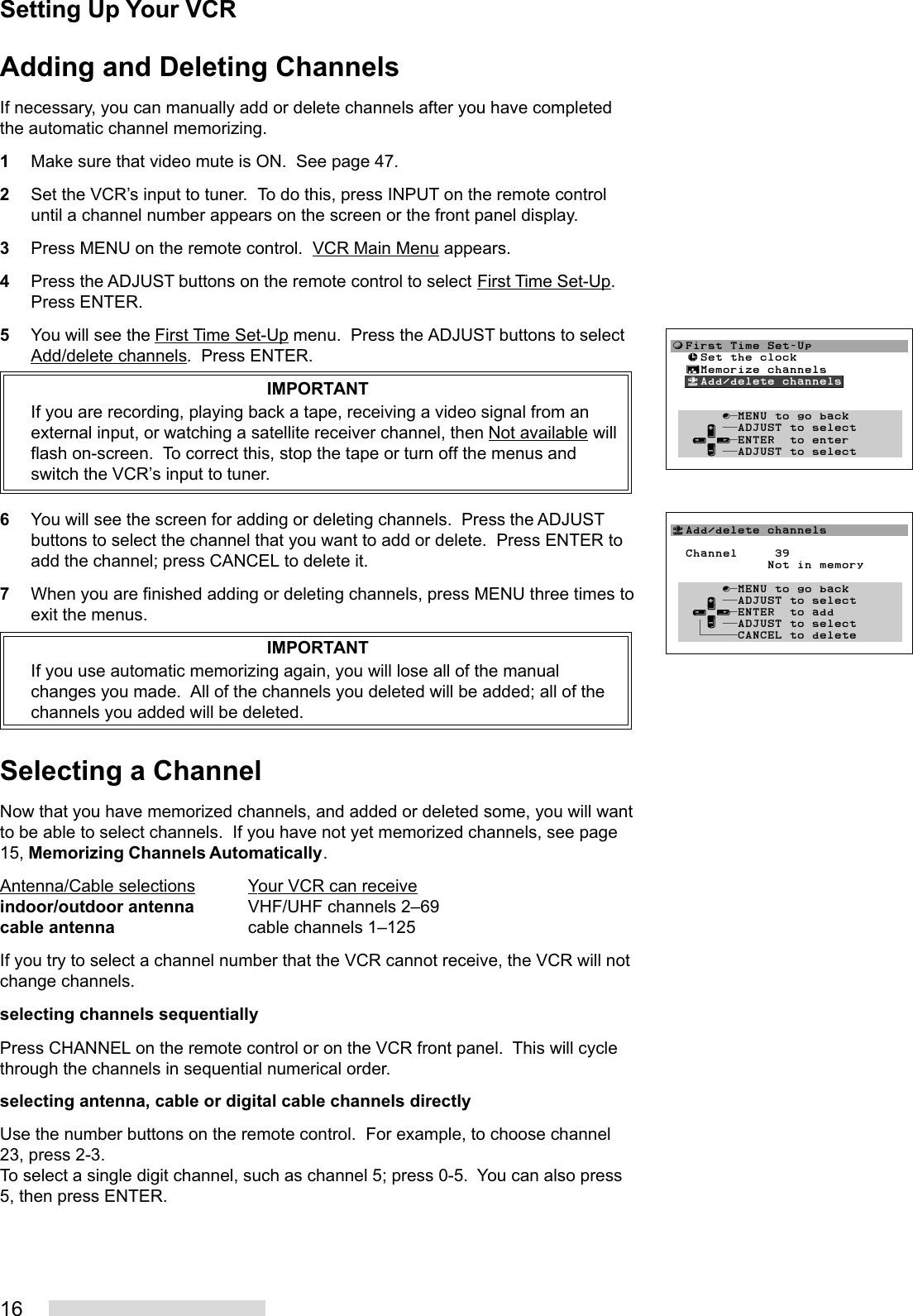 16Adding and Deleting ChannelsIf necessary, you can manually add or delete channels after you have completedthe automatic channel memorizing.1Make sure that video mute is ON.  See page 47.2Set the VCR’s input to tuner.  To do this, press INPUT on the remote controluntil a channel number appears on the screen or the front panel display.3Press MENU on the remote control.  VCR Main Menu appears.4Press the ADJUST buttons on the remote control to select First Time Set-Up.Press ENTER.5You will see the First Time Set-Up menu.  Press the ADJUST buttons to selectAdd/delete channels.  Press ENTER.IMPORTANTIf you are recording, playing back a tape, receiving a video signal from anexternal input, or watching a satellite receiver channel, then Not available willflash on-screen.  To correct this, stop the tape or turn off the menus andswitch the VCR’s input to tuner.6You will see the screen for adding or deleting channels.  Press the ADJUSTbuttons to select the channel that you want to add or delete.  Press ENTER toadd the channel; press CANCEL to delete it.7When you are finished adding or deleting channels, press MENU three times toexit the menus.IMPORTANTIf you use automatic memorizing again, you will lose all of the manualchanges you made.  All of the channels you deleted will be added; all of thechannels you added will be deleted.Selecting a ChannelNow that you have memorized channels, and added or deleted some, you will wantto be able to select channels.  If you have not yet memorized channels, see page15, Memorizing Channels Automatically.Antenna/Cable selections Your VCR can receiveindoor/outdoor antenna VHF/UHF channels 2–69cable antenna cable channels 1–125If you try to select a channel number that the VCR cannot receive, the VCR will notchange channels.selecting channels sequentiallyPress CHANNEL on the remote control or on the VCR front panel.  This will cyclethrough the channels in sequential numerical order.selecting antenna, cable or digital cable channels directlyUse the number buttons on the remote control.  For example, to choose channel23, press 2-3.To select a single digit channel, such as channel 5; press 0-5.  You can also press5, then press ENTER.Setting Up Your VCR«Add/delete channels  Channel     39             Not in memory       ∫πMENU to go back     ∂ ππADJUST to select   ≤¥≥πENTER  to add   † ∑ ππADJUST to select    ≠πππππCANCEL to delete       ƒFirst Time Set-Up  ≈Set the clock  ∆Memorize channels  «Add/delete channels         ∫πMENU to go back     ∂ ππADJUST to select   ≤¥≥πENTER  to enter     ∑ ππADJUST to select