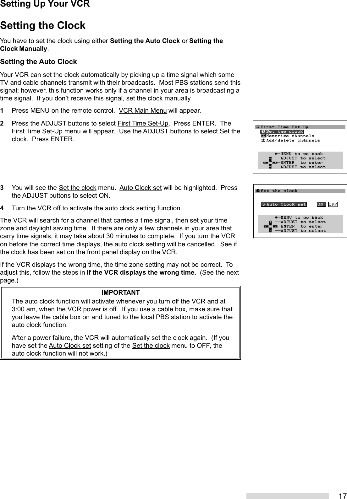 17Setting the ClockYou have to set the clock using either Setting the Auto Clock or Setting theClock Manually.Setting the Auto ClockYour VCR can set the clock automatically by picking up a time signal which someTV and cable channels transmit with their broadcasts.  Most PBS stations send thissignal; however, this function works only if a channel in your area is broadcasting atime signal.  If you don’t receive this signal, set the clock manually.1Press MENU on the remote control.  VCR Main Menu will appear.2Press the ADJUST buttons to select First Time Set-Up.  Press ENTER.  TheFirst Time Set-Up menu will appear.  Use the ADJUST buttons to select Set theclock.  Press ENTER.3You will see the Set the clock menu.  Auto Clock set will be highlighted.  Pressthe ADJUST buttons to select ON.4Turn the VCR off to activate the auto clock setting function.The VCR will search for a channel that carries a time signal, then set your timezone and daylight saving time.  If there are only a few channels in your area thatcarry time signals, it may take about 30 minutes to complete.  If you turn the VCRon before the correct time displays, the auto clock setting will be cancelled.  See ifthe clock has been set on the front panel display on the VCR.If the VCR displays the wrong time, the time zone setting may not be correct.  Toadjust this, follow the steps in If the VCR displays the wrong time.  (See the nextpage.)IMPORTANTThe auto clock function will activate whenever you turn off the VCR and at3:00 am, when the VCR power is off.  If you use a cable box, make sure thatyou leave the cable box on and tuned to the local PBS station to activate theauto clock function.After a power failure, the VCR will automatically set the clock again.  (If youhave set the Auto Clock set setting of the Set the clock menu to OFF, theauto clock function will not work.)ƒFirst Time Set-Up  ≈Set the clock  ∆Memorize channels  «Add/delete channels         ∫πMENU to go back     ∂ ππADJUST to select   ≤¥≥πENTER  to enter     ∑ ππADJUST to select≈Set the clock  ƒAuto Clock set    ON  OFF       ∫πMENU to go back     ∂ ππADJUST to select   ≤¥≥πENTER  to enter     ∑ ππADJUST to selectSetting Up Your VCR