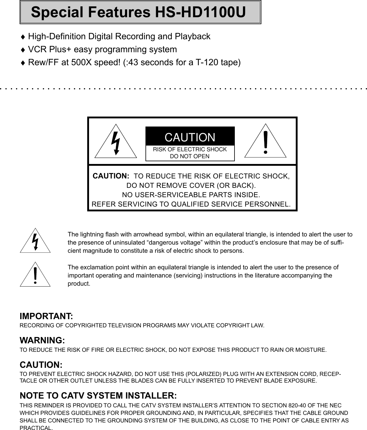 ♦High-Definition Digital Recording and Playback♦VCR Plus+ easy programming system♦Rew/FF at 500X speed! (:43 seconds for a T-120 tape)CAUTION:  TO REDUCE THE RISK OF ELECTRIC SHOCK,DO NOT REMOVE COVER (OR BACK).NO USER-SERVICEABLE PARTS INSIDE.REFER SERVICING TO QUALIFIED SERVICE PERSONNEL.The lightning flash with arrowhead symbol, within an equilateral triangle, is intended to alert the user tothe presence of uninsulated “dangerous voltage” within the product’s enclosure that may be of suffi-cient magnitude to constitute a risk of electric shock to persons.The exclamation point within an equilateral triangle is intended to alert the user to the presence ofimportant operating and maintenance (servicing) instructions in the literature accompanying theproduct.IMPORTANT:RECORDING OF COPYRIGHTED TELEVISION PROGRAMS MAY VIOLATE COPYRIGHT LAW.WARNING:TO REDUCE THE RISK OF FIRE OR ELECTRIC SHOCK, DO NOT EXPOSE THIS PRODUCT TO RAIN OR MOISTURE.CAUTION:TO PREVENT ELECTRIC SHOCK HAZARD, DO NOT USE THIS (POLARIZED) PLUG WITH AN EXTENSION CORD, RECEP-TACLE OR OTHER OUTLET UNLESS THE BLADES CAN BE FULLY INSERTED TO PREVENT BLADE EXPOSURE.NOTE TO CATV SYSTEM INSTALLER:THIS REMINDER IS PROVIDED TO CALL THE CATV SYSTEM INSTALLER’S ATTENTION TO SECTION 820-40 OF THE NECWHICH PROVIDES GUIDELINES FOR PROPER GROUNDING AND, IN PARTICULAR, SPECIFIES THAT THE CABLE GROUNDSHALL BE CONNECTED TO THE GROUNDING SYSTEM OF THE BUILDING, AS CLOSE TO THE POINT OF CABLE ENTRY ASPRACTICAL.CAUTIONRISK OF ELECTRIC SHOCKDO NOT OPENSpecial Features HS-HD1100U