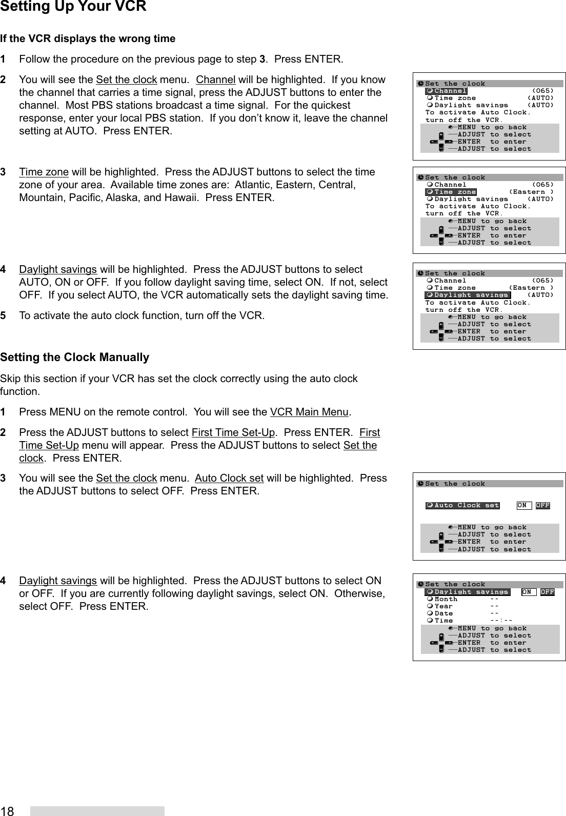 18If the VCR displays the wrong time1Follow the procedure on the previous page to step 3.  Press ENTER.2You will see the Set the clock menu.  Channel will be highlighted.  If you knowthe channel that carries a time signal, press the ADJUST buttons to enter thechannel.  Most PBS stations broadcast a time signal.  For the quickestresponse, enter your local PBS station.  If you don’t know it, leave the channelsetting at AUTO.  Press ENTER.3Time zone will be highlighted.  Press the ADJUST buttons to select the timezone of your area.  Available time zones are:  Atlantic, Eastern, Central,Mountain, Pacific, Alaska, and Hawaii.  Press ENTER.4Daylight savings will be highlighted.  Press the ADJUST buttons to selectAUTO, ON or OFF.  If you follow daylight saving time, select ON.  If not, selectOFF.  If you select AUTO, the VCR automatically sets the daylight saving time.5To activate the auto clock function, turn off the VCR.Setting the Clock ManuallySkip this section if your VCR has set the clock correctly using the auto clockfunction.1Press MENU on the remote control.  You will see the VCR Main Menu.2Press the ADJUST buttons to select First Time Set-Up.  Press ENTER.  FirstTime Set-Up menu will appear.  Press the ADJUST buttons to select Set theclock.  Press ENTER.3You will see the Set the clock menu.  Auto Clock set will be highlighted.  Pressthe ADJUST buttons to select OFF.  Press ENTER.4Daylight savings will be highlighted.  Press the ADJUST buttons to select ONor OFF.  If you are currently following daylight savings, select ON.  Otherwise,select OFF.  Press ENTER.≈Set the clock  ƒChannel              (065)  ƒTime zone           (AUTO)  ƒDaylight savings    (AUTO)  To activate Auto Clock,  turn off the VCR.       ∫πMENU to go back     ∂ ππADJUST to select   ≤¥≥πENTER  to enter     ∑ ππADJUST to select≈Set the clock  ƒChannel              (065)  ƒTime zone       (Eastern )  ƒDaylight savings    (AUTO)  To activate Auto Clock,  turn off the VCR.       ∫πMENU to go back     ∂ ππADJUST to select   ≤¥≥πENTER  to enter     ∑ ππADJUST to select≈Set the clock  ƒChannel              (065)  ƒTime zone       (Eastern )  ƒDaylight savings    (AUTO)  To activate Auto Clock,  turn off the VCR.       ∫πMENU to go back     ∂ ππADJUST to select   ≤¥≥πENTER  to enter     ∑ ππADJUST to select≈Set the clock  ƒAuto Clock set    ON  OFF       ∫πMENU to go back     ∂ ππADJUST to select   ≤¥≥πENTER  to enter     ∑ ππADJUST to select≈Set the clock  ƒDaylight savings   ON  OFF  ƒMonth       --  ƒYear        --  ƒDate        --  ƒTime        --:--Ł       ∫πMENU to go back     ∂ ππADJUST to select   ≤¥≥πENTER  to enter     ∑ ππADJUST to selectSetting Up Your VCR