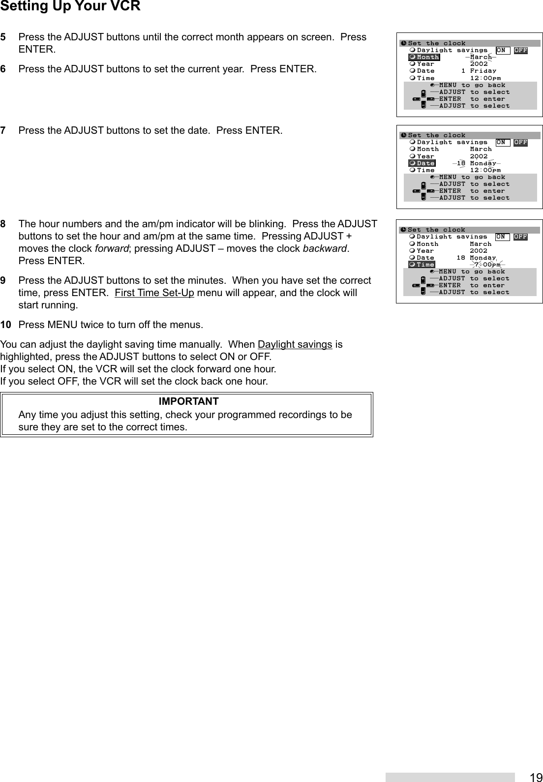 195Press the ADJUST buttons until the correct month appears on screen.  PressENTER.6Press the ADJUST buttons to set the current year.  Press ENTER.7Press the ADJUST buttons to set the date.  Press ENTER.8The hour numbers and the am/pm indicator will be blinking.  Press the ADJUSTbuttons to set the hour and am/pm at the same time.  Pressing ADJUST +moves the clock forward; pressing ADJUST – moves the clock backward.Press ENTER.9Press the ADJUST buttons to set the minutes.  When you have set the correcttime, press ENTER.  First Time Set-Up menu will appear, and the clock willstart running.10 Press MENU twice to turn off the menus.You can adjust the daylight saving time manually.  When Daylight savings ishighlighted, press the ADJUST buttons to select ON or OFF.If you select ON, the VCR will set the clock forward one hour.If you select OFF, the VCR will set the clock back one hour.IMPORTANTAny time you adjust this setting, check your programmed recordings to besure they are set to the correct times.≈Set the clock  ƒDaylight savings  ON  OFF  ƒMonth       March  ƒYear        2002  ƒDate     18 Monday  ƒTime        12:00pmŁ       ∫πMENU to go back     ∂ ππADJUST to select   ≤¥≥πENTER  to enter     ∑ ππADJUST to select≈Set the clock  ƒDaylight savings  ON  OFF  ƒMonth       March  ƒYear        2002  ƒDate     18 Monday  ƒTime         7:00pmŁ       ∫πMENU to go back     ∂ ππADJUST to select   ≤¥≥πENTER  to enter     ∑ ππADJUST to select≈Set the clock  ƒDaylight savings  ON  OFF  ƒMonth       March  ƒYear        2002  ƒDate      1 Friday  ƒTime        12:00pmŁ       ∫πMENU to go back     ∂ ππADJUST to select   ≤¥≥πENTER  to enter     ∑ ππADJUST to selectSetting Up Your VCR