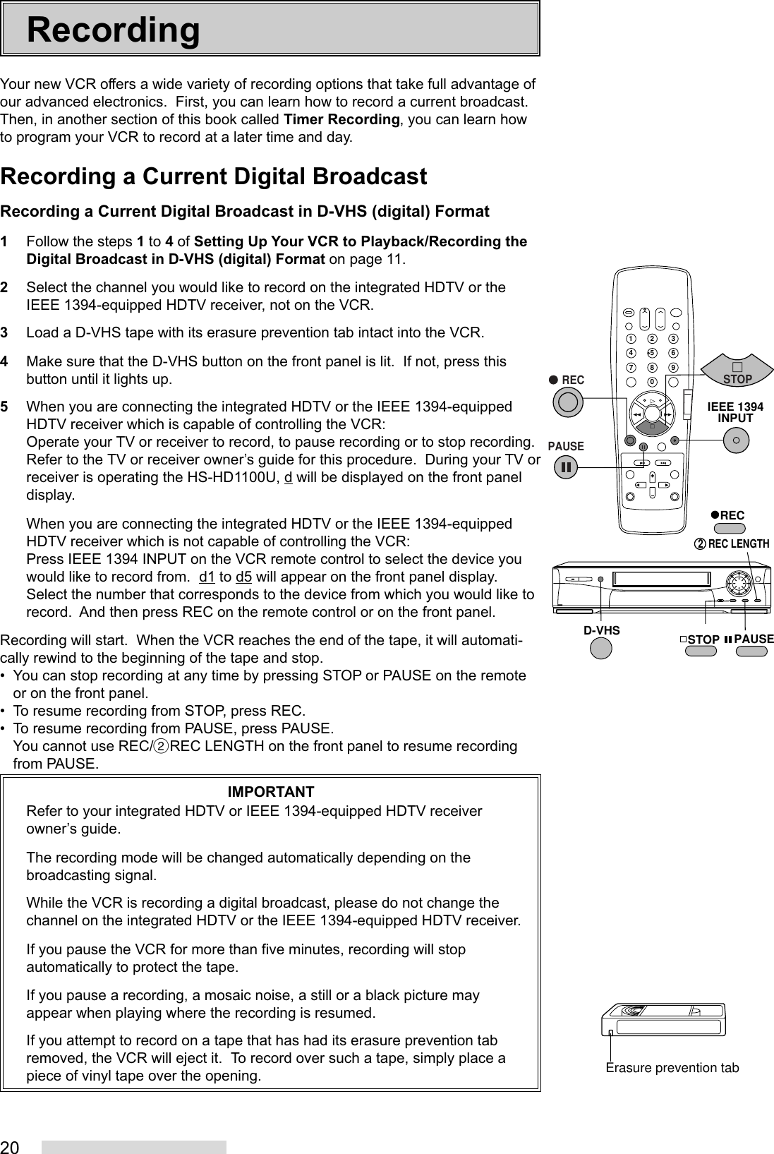 20Your new VCR offers a wide variety of recording options that take full advantage ofour advanced electronics.  First, you can learn how to record a current broadcast.Then, in another section of this book called Timer Recording, you can learn howto program your VCR to record at a later time and day.Recording a Current Digital BroadcastRecording a Current Digital Broadcast in D-VHS (digital) Format1Follow the steps 1 to 4 of Setting Up Your VCR to Playback/Recording theDigital Broadcast in D-VHS (digital) Format on page 11.2Select the channel you would like to record on the integrated HDTV or theIEEE 1394-equipped HDTV receiver, not on the VCR.3Load a D-VHS tape with its erasure prevention tab intact into the VCR.4Make sure that the D-VHS button on the front panel is lit.  If not, press thisbutton until it lights up.5When you are connecting the integrated HDTV or the IEEE 1394-equippedHDTV receiver which is capable of controlling the VCR:Operate your TV or receiver to record, to pause recording or to stop recording.Refer to the TV or receiver owner’s guide for this procedure.  During your TV orreceiver is operating the HS-HD1100U, d will be displayed on the front paneldisplay.When you are connecting the integrated HDTV or the IEEE 1394-equippedHDTV receiver which is not capable of controlling the VCR:Press IEEE 1394 INPUT on the VCR remote control to select the device youwould like to record from.  d1 to d5 will appear on the front panel display.Select the number that corresponds to the device from which you would like torecord.  And then press REC on the remote control or on the front panel.Recording will start.  When the VCR reaches the end of the tape, it will automati-cally rewind to the beginning of the tape and stop.• You can stop recording at any time by pressing STOP or PAUSE on the remoteor on the front panel.• To resume recording from STOP, press REC.• To resume recording from PAUSE, press PAUSE.You cannot use REC/˙REC LENGTH on the front panel to resume recordingfrom PAUSE.IMPORTANTRefer to your integrated HDTV or IEEE 1394-equipped HDTV receiverowner’s guide.The recording mode will be changed automatically depending on thebroadcasting signal.While the VCR is recording a digital broadcast, please do not change thechannel on the integrated HDTV or the IEEE 1394-equipped HDTV receiver.If you pause the VCR for more than five minutes, recording will stopautomatically to protect the tape.If you pause a recording, a mosaic noise, a still or a black picture mayappear when playing where the recording is resumed.If you attempt to record on a tape that has had its erasure prevention tabremoved, the VCR will eject it.  To record over such a tape, simply place apiece of vinyl tape over the opening.Recording2135468790REC2  REC LENGTHD-VHS STOP PAUSE   RECPAUSESTOPIEEE 1394INPUTErasure prevention tab