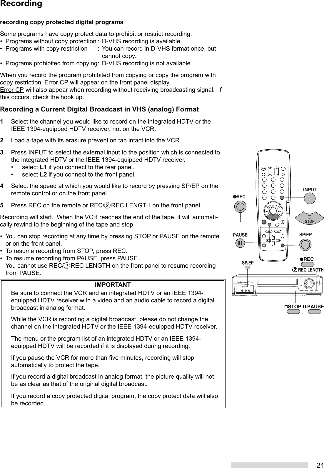 21Recordingrecording copy protected digital programsSome programs have copy protect data to prohibit or restrict recording.• Programs without copy protection : D-VHS recording is available.• Programs with copy restriction : You can record in D-VHS format once, butcannot copy.• Programs prohibited from copying: D-VHS recording is not available.When you record the program prohibited from copying or copy the program withcopy restriction, Error CP will appear on the front panel display.Error CP will also appear when recording without receiving broadcasting signal.  Ifthis occurs, check the hook up.Recording a Current Digital Broadcast in VHS (analog) Format1Select the channel you would like to record on the integrated HDTV or theIEEE 1394-equipped HDTV receiver, not on the VCR.2Load a tape with its erasure prevention tab intact into the VCR.3Press INPUT to select the external input to the position which is connected tothe integrated HDTV or the IEEE 1394-equipped HDTV receiver.• select L1 if you connect to the rear panel.• select L2 if you connect to the front panel.4Select the speed at which you would like to record by pressing SP/EP on theremote control or on the front panel.5Press REC on the remote or REC/˙REC LENGTH on the front panel.Recording will start.  When the VCR reaches the end of the tape, it will automati-cally rewind to the beginning of the tape and stop.• You can stop recording at any time by pressing STOP or PAUSE on the remoteor on the front panel.• To resume recording from STOP, press REC.• To resume recording from PAUSE, press PAUSE.You cannot use REC/˙REC LENGTH on the front panel to resume recordingfrom PAUSE.IMPORTANTBe sure to connect the VCR and an integrated HDTV or an IEEE 1394-equipped HDTV receiver with a video and an audio cable to record a digitalbroadcast in analog format.While the VCR is recording a digital broadcast, please do not change thechannel on the integrated HDTV or the IEEE 1394-equipped HDTV receiver.The menu or the program list of an integrated HDTV or an IEEE 1394-equipped HDTV will be recorded if it is displayed during recording.If you pause the VCR for more than five minutes, recording will stopautomatically to protect the tape.If you record a digital broadcast in analog format, the picture quality will notbe as clear as that of the original digital broadcast.If you record a copy protected digital program, the copy protect data will alsobe recorded.21 354 687 90STOP PAUSEREC2  REC LENGTHSP/EP   RECPAUSEINPUTSTOPSP/EP