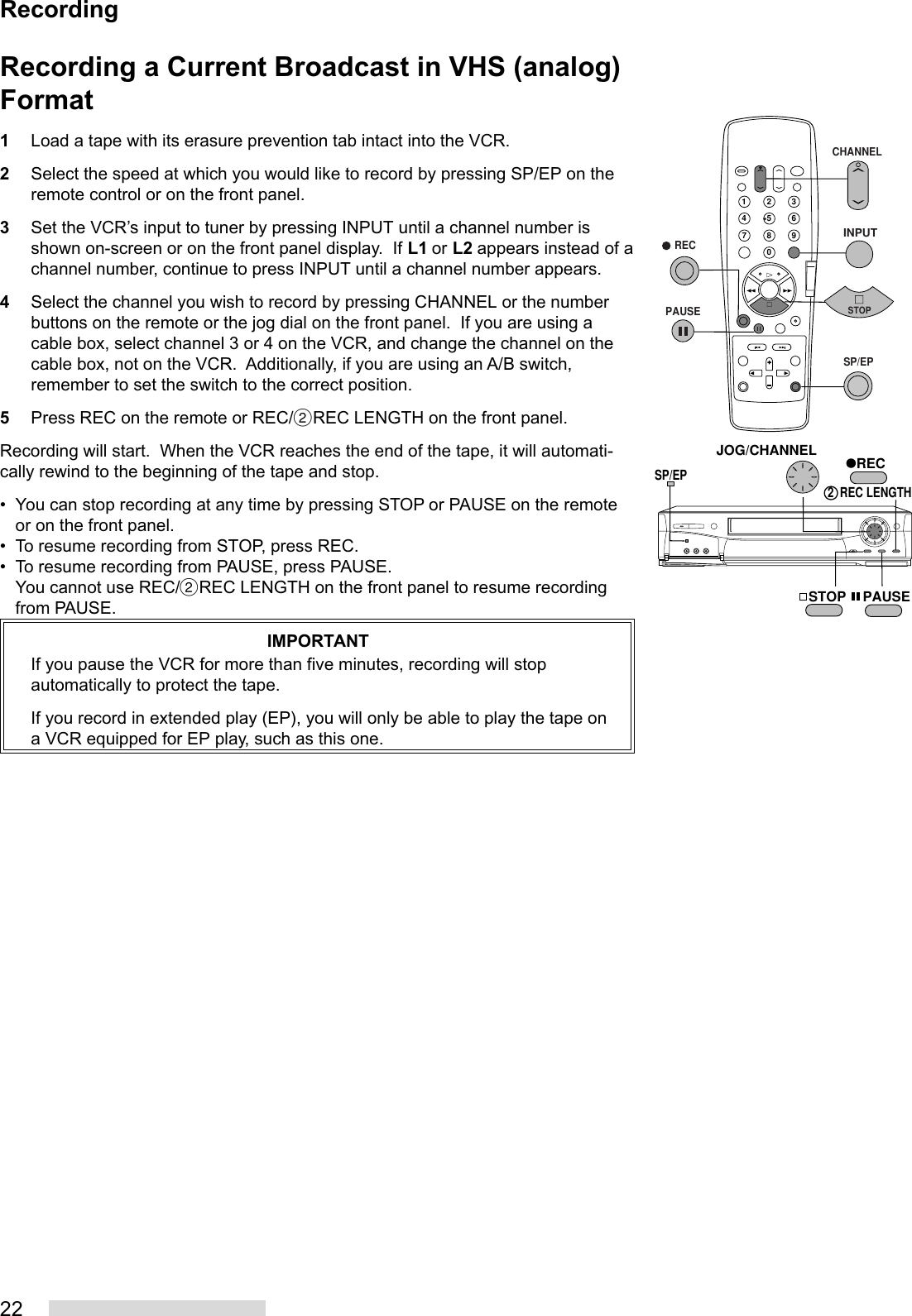 22Recording a Current Broadcast in VHS (analog)Format1Load a tape with its erasure prevention tab intact into the VCR.2Select the speed at which you would like to record by pressing SP/EP on theremote control or on the front panel.3Set the VCR’s input to tuner by pressing INPUT until a channel number isshown on-screen or on the front panel display.  If L1 or L2 appears instead of achannel number, continue to press INPUT until a channel number appears.4Select the channel you wish to record by pressing CHANNEL or the numberbuttons on the remote or the jog dial on the front panel.  If you are using acable box, select channel 3 or 4 on the VCR, and change the channel on thecable box, not on the VCR.  Additionally, if you are using an A/B switch,remember to set the switch to the correct position.5Press REC on the remote or REC/˙REC LENGTH on the front panel.Recording will start.  When the VCR reaches the end of the tape, it will automati-cally rewind to the beginning of the tape and stop.• You can stop recording at any time by pressing STOP or PAUSE on the remoteor on the front panel.• To resume recording from STOP, press REC.• To resume recording from PAUSE, press PAUSE.You cannot use REC/˙REC LENGTH on the front panel to resume recordingfrom PAUSE.IMPORTANTIf you pause the VCR for more than five minutes, recording will stopautomatically to protect the tape.If you record in extended play (EP), you will only be able to play the tape ona VCR equipped for EP play, such as this one.2135468790JOG/CHANNELSP/EPSTOP PAUSEREC2  REC LENGTH   RECPAUSECHANNELINPUTSTOPSP/EPRecording