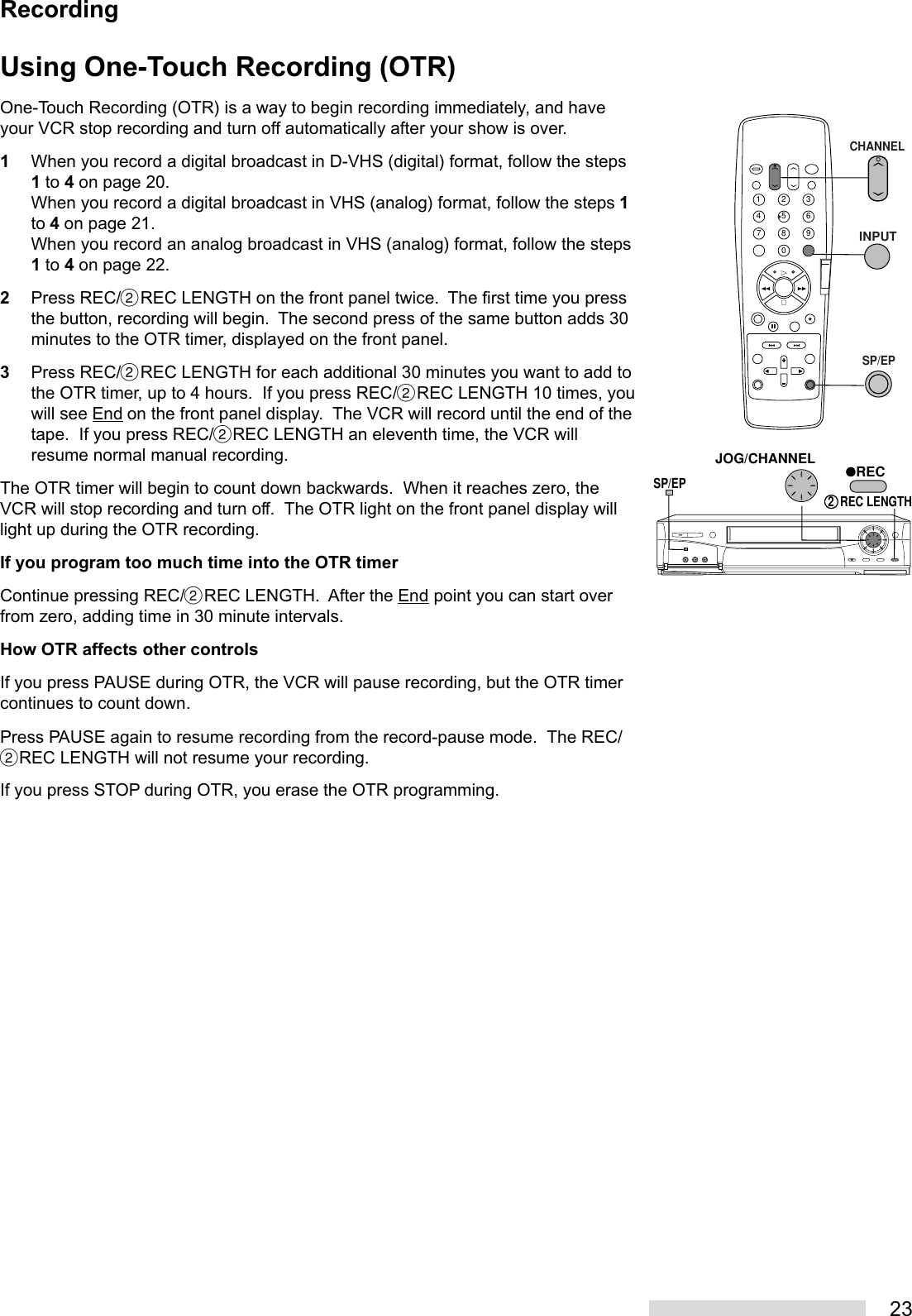 23Using One-Touch Recording (OTR)One-Touch Recording (OTR) is a way to begin recording immediately, and haveyour VCR stop recording and turn off automatically after your show is over.1When you record a digital broadcast in D-VHS (digital) format, follow the steps1 to 4 on page 20.When you record a digital broadcast in VHS (analog) format, follow the steps 1to 4 on page 21.When you record an analog broadcast in VHS (analog) format, follow the steps1 to 4 on page 22.2Press REC/˙REC LENGTH on the front panel twice.  The first time you pressthe button, recording will begin.  The second press of the same button adds 30minutes to the OTR timer, displayed on the front panel.3Press REC/˙REC LENGTH for each additional 30 minutes you want to add tothe OTR timer, up to 4 hours.  If you press REC/˙REC LENGTH 10 times, youwill see End on the front panel display.  The VCR will record until the end of thetape.  If you press REC/˙REC LENGTH an eleventh time, the VCR willresume normal manual recording.The OTR timer will begin to count down backwards.  When it reaches zero, theVCR will stop recording and turn off.  The OTR light on the front panel display willlight up during the OTR recording.If you program too much time into the OTR timerContinue pressing REC/˙REC LENGTH.  After the End point you can start overfrom zero, adding time in 30 minute intervals.How OTR affects other controlsIf you press PAUSE during OTR, the VCR will pause recording, but the OTR timercontinues to count down.Press PAUSE again to resume recording from the record-pause mode.  The REC/˙REC LENGTH will not resume your recording.If you press STOP during OTR, you erase the OTR programming.2135468790JOG/CHANNELSP/EPREC2  REC LENGTHCHANNELINPUTSP/EPRecording