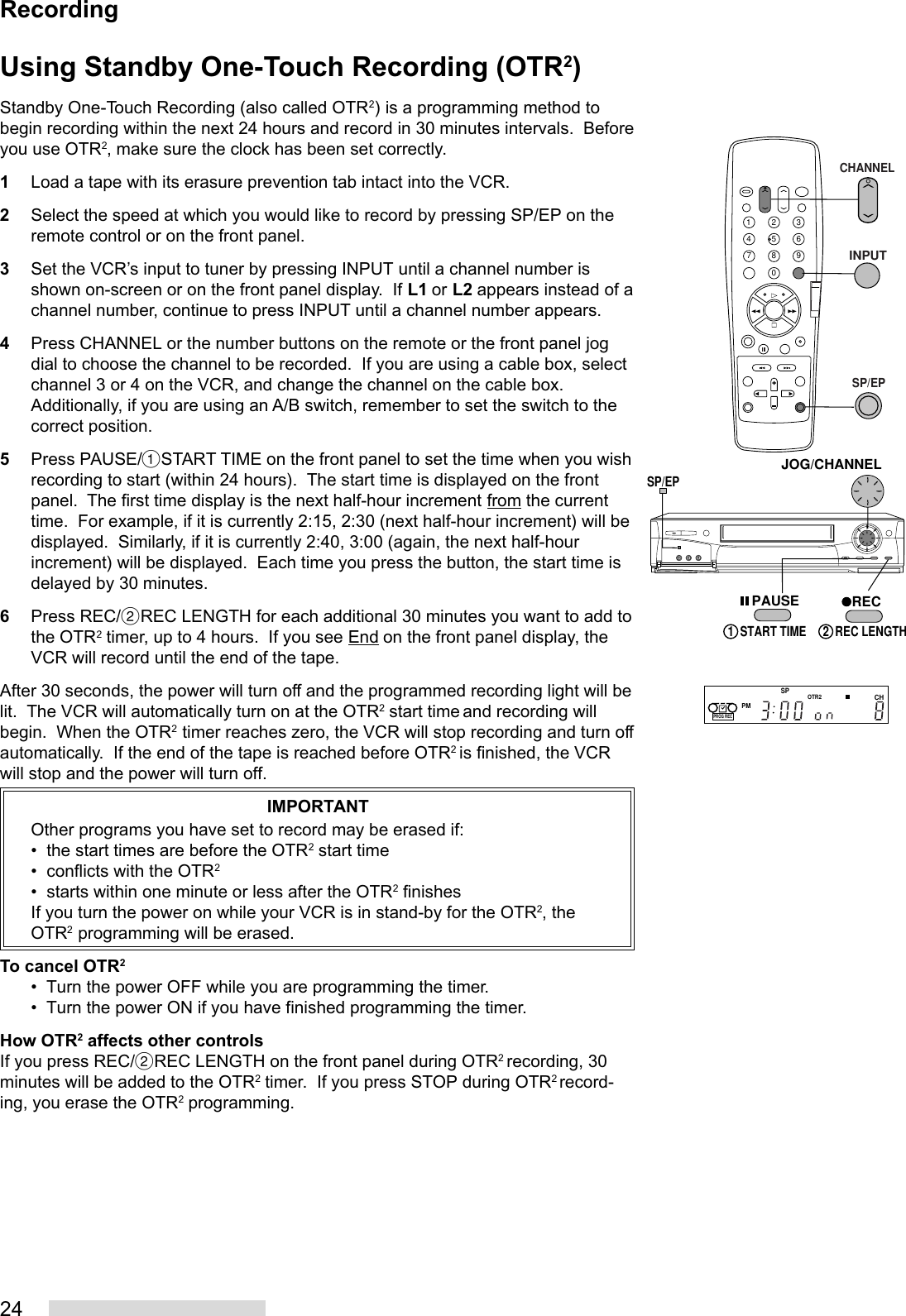 24Using Standby One-Touch Recording (OTR2)Standby One-Touch Recording (also called OTR2) is a programming method tobegin recording within the next 24 hours and record in 30 minutes intervals.  Beforeyou use OTR2, make sure the clock has been set correctly.1Load a tape with its erasure prevention tab intact into the VCR.2Select the speed at which you would like to record by pressing SP/EP on theremote control or on the front panel.3Set the VCR’s input to tuner by pressing INPUT until a channel number isshown on-screen or on the front panel display.  If L1 or L2 appears instead of achannel number, continue to press INPUT until a channel number appears.4Press CHANNEL or the number buttons on the remote or the front panel jogdial to choose the channel to be recorded.  If you are using a cable box, selectchannel 3 or 4 on the VCR, and change the channel on the cable box.Additionally, if you are using an A/B switch, remember to set the switch to thecorrect position.5Press PAUSE/%START TIME on the front panel to set the time when you wishrecording to start (within 24 hours).  The start time is displayed on the frontpanel.  The first time display is the next half-hour increment from the currenttime.  For example, if it is currently 2:15, 2:30 (next half-hour increment) will bedisplayed.  Similarly, if it is currently 2:40, 3:00 (again, the next half-hourincrement) will be displayed.  Each time you press the button, the start time isdelayed by 30 minutes.6Press REC/˙REC LENGTH for each additional 30 minutes you want to add tothe OTR2 timer, up to 4 hours.  If you see End on the front panel display, theVCR will record until the end of the tape.After 30 seconds, the power will turn off and the programmed recording light will belit.  The VCR will automatically turn on at the OTR2 start time and recording willbegin.  When the OTR2 timer reaches zero, the VCR will stop recording and turn offautomatically.  If the end of the tape is reached before OTR2 is finished, the VCRwill stop and the power will turn off.IMPORTANTOther programs you have set to record may be erased if:•  the start times are before the OTR2 start time•  conflicts with the OTR2•  starts within one minute or less after the OTR2 finishesIf you turn the power on while your VCR is in stand-by for the OTR2, theOTR2 programming will be erased.To cancel OTR2• Turn the power OFF while you are programming the timer.• Turn the power ON if you have finished programming the timer.How OTR2 affects other controlsIf you press REC/˙REC LENGTH on the front panel during OTR2 recording, 30minutes will be added to the OTR2 timer.  If you press STOP during OTR2 record-ing, you erase the OTR2 programming.2135468790JOG/CHANNELSP/EPREC2  REC LENGTH1  START TIMEPAUSECHANNELINPUTSP/EPRecordingPMSPCHOTR2PROG REC