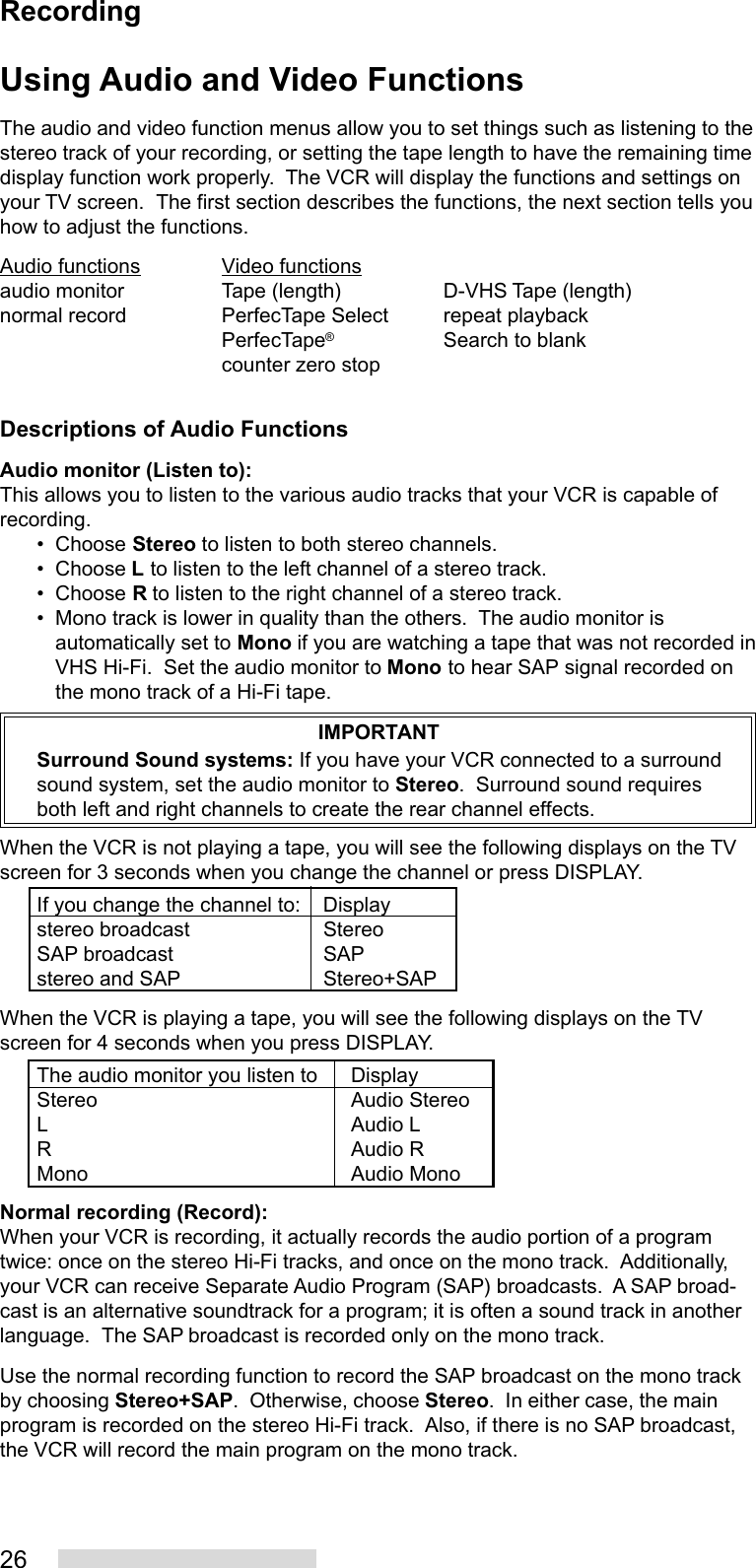 26Using Audio and Video FunctionsThe audio and video function menus allow you to set things such as listening to thestereo track of your recording, or setting the tape length to have the remaining timedisplay function work properly.  The VCR will display the functions and settings onyour TV screen.  The first section describes the functions, the next section tells youhow to adjust the functions.Audio functions Video functionsaudio monitor Tape (length) D-VHS Tape (length)normal record PerfecTape Select repeat playbackPerfecTape®Search to blankcounter zero stopDescriptions of Audio FunctionsAudio monitor (Listen to):This allows you to listen to the various audio tracks that your VCR is capable ofrecording.• Choose Stereo to listen to both stereo channels.• Choose L to listen to the left channel of a stereo track.• Choose R to listen to the right channel of a stereo track.• Mono track is lower in quality than the others.  The audio monitor isautomatically set to Mono if you are watching a tape that was not recorded inVHS Hi-Fi.  Set the audio monitor to Mono to hear SAP signal recorded onthe mono track of a Hi-Fi tape.IMPORTANTSurround Sound systems: If you have your VCR connected to a surroundsound system, set the audio monitor to Stereo.  Surround sound requiresboth left and right channels to create the rear channel effects.When the VCR is not playing a tape, you will see the following displays on the TVscreen for 3 seconds when you change the channel or press DISPLAY.If you change the channel to: Displaystereo broadcast StereoSAP broadcast SAPstereo and SAP Stereo+SAPWhen the VCR is playing a tape, you will see the following displays on the TVscreen for 4 seconds when you press DISPLAY.The audio monitor you listen to DisplayStereo Audio StereoL Audio LR Audio RMono Audio MonoNormal recording (Record):When your VCR is recording, it actually records the audio portion of a programtwice: once on the stereo Hi-Fi tracks, and once on the mono track.  Additionally,your VCR can receive Separate Audio Program (SAP) broadcasts.  A SAP broad-cast is an alternative soundtrack for a program; it is often a sound track in anotherlanguage.  The SAP broadcast is recorded only on the mono track.Use the normal recording function to record the SAP broadcast on the mono trackby choosing Stereo+SAP.  Otherwise, choose Stereo.  In either case, the mainprogram is recorded on the stereo Hi-Fi track.  Also, if there is no SAP broadcast,the VCR will record the main program on the mono track.Recording