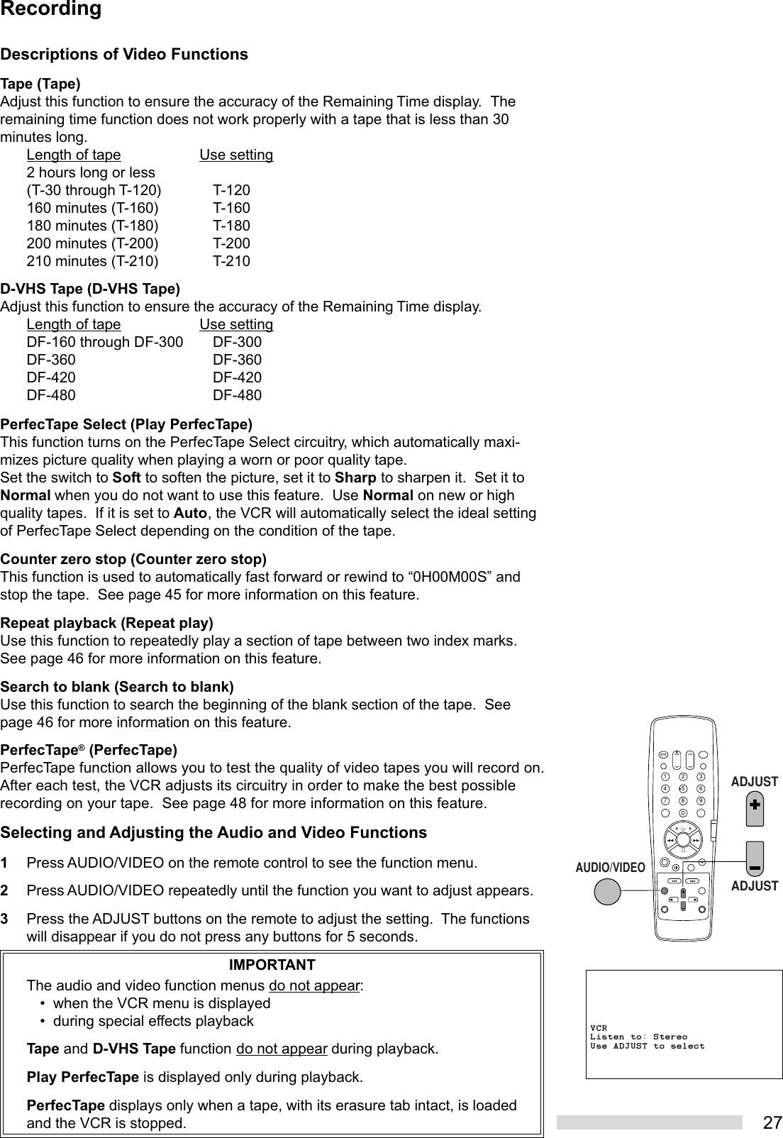 27Descriptions of Video FunctionsTape (Tape)Adjust this function to ensure the accuracy of the Remaining Time display.  Theremaining time function does not work properly with a tape that is less than 30minutes long.Length of tape Use setting2 hours long or less(T-30 through T-120) T-120160 minutes (T-160) T-160180 minutes (T-180) T-180200 minutes (T-200) T-200210 minutes (T-210) T-210D-VHS Tape (D-VHS Tape)Adjust this function to ensure the accuracy of the Remaining Time display.Length of tape Use settingDF-160 through DF-300 DF-300DF-360 DF-360DF-420 DF-420DF-480 DF-480PerfecTape Select (Play PerfecTape)This function turns on the PerfecTape Select circuitry, which automatically maxi-mizes picture quality when playing a worn or poor quality tape.Set the switch to Soft to soften the picture, set it to Sharp to sharpen it.  Set it toNormal when you do not want to use this feature.  Use Normal on new or highquality tapes.  If it is set to Auto, the VCR will automatically select the ideal settingof PerfecTape Select depending on the condition of the tape.Counter zero stop (Counter zero stop)This function is used to automatically fast forward or rewind to “0H00M00S” andstop the tape.  See page 45 for more information on this feature.Repeat playback (Repeat play)Use this function to repeatedly play a section of tape between two index marks.See page 46 for more information on this feature.Search to blank (Search to blank)Use this function to search the beginning of the blank section of the tape.  Seepage 46 for more information on this feature.PerfecTape® (PerfecTape)PerfecTape function allows you to test the quality of video tapes you will record on.After each test, the VCR adjusts its circuitry in order to make the best possiblerecording on your tape.  See page 48 for more information on this feature.Selecting and Adjusting the Audio and Video Functions1Press AUDIO/VIDEO on the remote control to see the function menu.2Press AUDIO/VIDEO repeatedly until the function you want to adjust appears.3Press the ADJUST buttons on the remote to adjust the setting.  The functionswill disappear if you do not press any buttons for 5 seconds.IMPORTANTThe audio and video function menus do not appear:• when the VCR menu is displayed• during special effects playbackTape and D-VHS Tape function do not appear during playback.Play PerfecTape is displayed only during playback.PerfecTape displays only when a tape, with its erasure tab intact, is loadedand the VCR is stopped.RecordingVCRListen to: StereoUse ADJUST to select2135468790AUDIO/VIDEOADJUSTADJUST