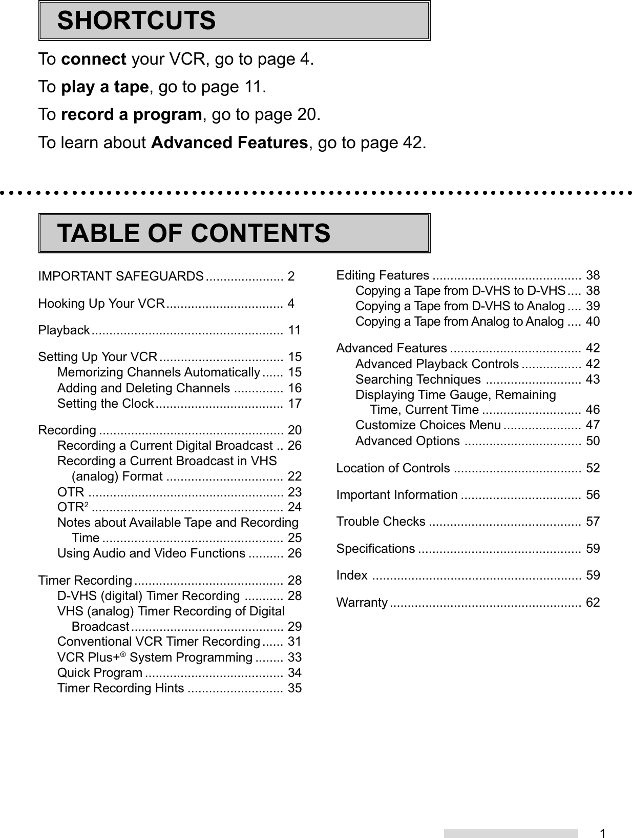 1To connect your VCR, go to page 4.To play a tape, go to page 11.To record a program, go to page 20.To learn about Advanced Features, go to page 42.SHORTCUTSIMPORTANT SAFEGUARDS...................... 2Hooking Up Your VCR................................. 4Playback...................................................... 11Setting Up Your VCR ................................... 15Memorizing Channels Automatically ...... 15Adding and Deleting Channels .............. 16Setting the Clock.................................... 17Recording .................................................... 20Recording a Current Digital Broadcast .. 26Recording a Current Broadcast in VHS(analog) Format ................................. 22OTR ....................................................... 23OTR2...................................................... 24Notes about Available Tape and RecordingTime ................................................... 25Using Audio and Video Functions .......... 26Timer Recording .......................................... 28D-VHS (digital) Timer Recording ........... 28VHS (analog) Timer Recording of DigitalBroadcast........................................... 29Conventional VCR Timer Recording ...... 31VCR Plus+® System Programming ........ 33Quick Program ....................................... 34Timer Recording Hints ........................... 35Editing Features .......................................... 38Copying a Tape from D-VHS to D-VHS.... 38Copying a Tape from D-VHS to Analog .... 39Copying a Tape from Analog to Analog .... 40Advanced Features ..................................... 42Advanced Playback Controls ................. 42Searching Techniques ........................... 43Displaying Time Gauge, RemainingTime, Current Time ............................ 46Customize Choices Menu ...................... 47Advanced Options ................................. 50Location of Controls .................................... 52Important Information .................................. 56Trouble Checks ........................................... 57Specifications .............................................. 59Index ........................................................... 59Warranty ...................................................... 62TABLE OF CONTENTS