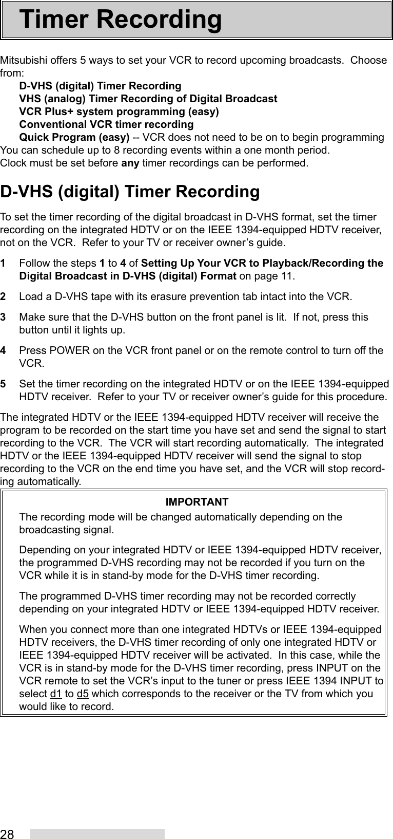 28Mitsubishi offers 5 ways to set your VCR to record upcoming broadcasts.  Choosefrom:D-VHS (digital) Timer RecordingVHS (analog) Timer Recording of Digital BroadcastVCR Plus+ system programming (easy)Conventional VCR timer recordingQuick Program (easy) -- VCR does not need to be on to begin programmingYou can schedule up to 8 recording events within a one month period.Clock must be set before any timer recordings can be performed.D-VHS (digital) Timer RecordingTo set the timer recording of the digital broadcast in D-VHS format, set the timerrecording on the integrated HDTV or on the IEEE 1394-equipped HDTV receiver,not on the VCR.  Refer to your TV or receiver owner’s guide.1Follow the steps 1 to 4 of Setting Up Your VCR to Playback/Recording theDigital Broadcast in D-VHS (digital) Format on page 11.2Load a D-VHS tape with its erasure prevention tab intact into the VCR.3Make sure that the D-VHS button on the front panel is lit.  If not, press thisbutton until it lights up.4Press POWER on the VCR front panel or on the remote control to turn off theVCR.5Set the timer recording on the integrated HDTV or on the IEEE 1394-equippedHDTV receiver.  Refer to your TV or receiver owner’s guide for this procedure.The integrated HDTV or the IEEE 1394-equipped HDTV receiver will receive theprogram to be recorded on the start time you have set and send the signal to startrecording to the VCR.  The VCR will start recording automatically.  The integratedHDTV or the IEEE 1394-equipped HDTV receiver will send the signal to stoprecording to the VCR on the end time you have set, and the VCR will stop record-ing automatically.IMPORTANTThe recording mode will be changed automatically depending on thebroadcasting signal.Depending on your integrated HDTV or IEEE 1394-equipped HDTV receiver,the programmed D-VHS recording may not be recorded if you turn on theVCR while it is in stand-by mode for the D-VHS timer recording.The programmed D-VHS timer recording may not be recorded correctlydepending on your integrated HDTV or IEEE 1394-equipped HDTV receiver.When you connect more than one integrated HDTVs or IEEE 1394-equippedHDTV receivers, the D-VHS timer recording of only one integrated HDTV orIEEE 1394-equipped HDTV receiver will be activated.  In this case, while theVCR is in stand-by mode for the D-VHS timer recording, press INPUT on theVCR remote to set the VCR’s input to the tuner or press IEEE 1394 INPUT toselect d1 to d5 which corresponds to the receiver or the TV from which youwould like to record.Timer Recording