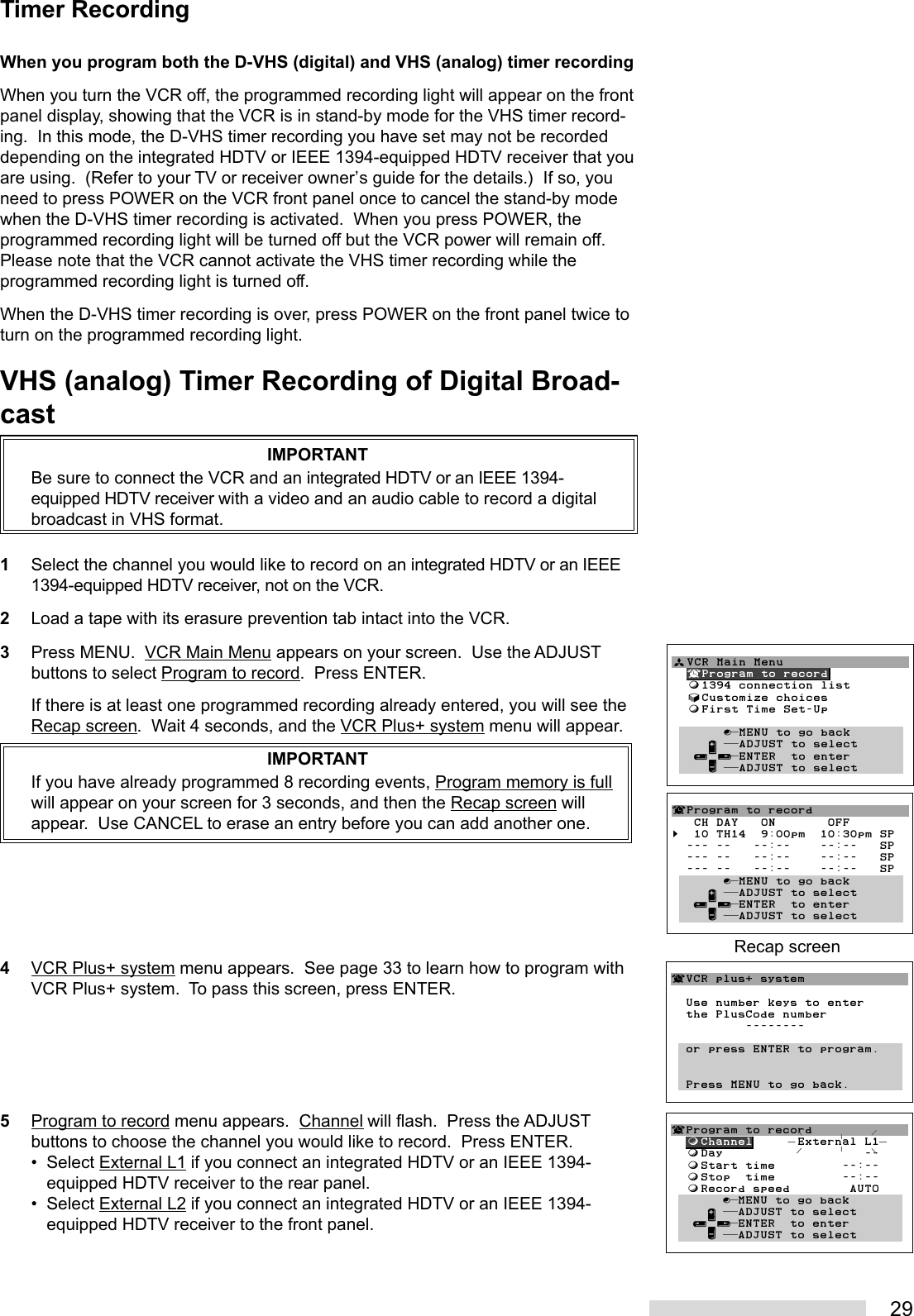 29When you program both the D-VHS (digital) and VHS (analog) timer recordingWhen you turn the VCR off, the programmed recording light will appear on the frontpanel display, showing that the VCR is in stand-by mode for the VHS timer record-ing.  In this mode, the D-VHS timer recording you have set may not be recordeddepending on the integrated HDTV or IEEE 1394-equipped HDTV receiver that youare using.  (Refer to your TV or receiver owner’s guide for the details.)  If so, youneed to press POWER on the VCR front panel once to cancel the stand-by modewhen the D-VHS timer recording is activated.  When you press POWER, theprogrammed recording light will be turned off but the VCR power will remain off.Please note that the VCR cannot activate the VHS timer recording while theprogrammed recording light is turned off.When the D-VHS timer recording is over, press POWER on the front panel twice toturn on the programmed recording light.VHS (analog) Timer Recording of Digital Broad-castIMPORTANTBe sure to connect the VCR and an integrated HDTV or an IEEE 1394-equipped HDTV receiver with a video and an audio cable to record a digitalbroadcast in VHS format.1Select the channel you would like to record on an integrated HDTV or an IEEE1394-equipped HDTV receiver, not on the VCR.2Load a tape with its erasure prevention tab intact into the VCR.3Press MENU.  VCR Main Menu appears on your screen.  Use the ADJUSTbuttons to select Program to record.  Press ENTER.If there is at least one programmed recording already entered, you will see theRecap screen.  Wait 4 seconds, and the VCR Plus+ system menu will appear.IMPORTANTIf you have already programmed 8 recording events, Program memory is fullwill appear on your screen for 3 seconds, and then the Recap screen willappear.  Use CANCEL to erase an entry before you can add another one.4VCR Plus+ system menu appears.  See page 33 to learn how to program withVCR Plus+ system.  To pass this screen, press ENTER.5Program to record menu appears.  Channel will flash.  Press the ADJUSTbuttons to choose the channel you would like to record.  Press ENTER.• Select External L1 if you connect an integrated HDTV or an IEEE 1394-equipped HDTV receiver to the rear panel.• Select External L2 if you connect an integrated HDTV or an IEEE 1394-equipped HDTV receiver to the front panel.Timer RecordingªVCR Main Menu  ¬Program to record  ƒ1394 connection list  √Customize choices  ƒFirst Time Set-Up       ∫πMENU to go back     ∂ ππADJUST to select   ≤¥≥πENTER  to enter     ∑ ππADJUST to select        ¬VCR plus+ system  Use number keys to enter  the PlusCode number          --------  or press ENTER to program.  Press MENU to go back.¬Program to record   CH DAY   ON       OFF§  10 TH14  9:00pm  10:30pm SP  --- --   --:--    --:--   SP  --- --   --:--    --:--   SP  --- --   --:--    --:--   SP       ∫πMENU to go back     ∂ ππADJUST to select   ≤¥≥πENTER  to enter     ∑ ππADJUST to selectRecap screen¬Program to record  ƒChannel      External L1  ƒDay                   --  ƒStart time         --:--  ƒStop  time         --:--  ƒRecord speed        AUTO       ∫πMENU to go back     ∂ ππADJUST to select   ≤¥≥πENTER  to enter     ∑ ππADJUST to select