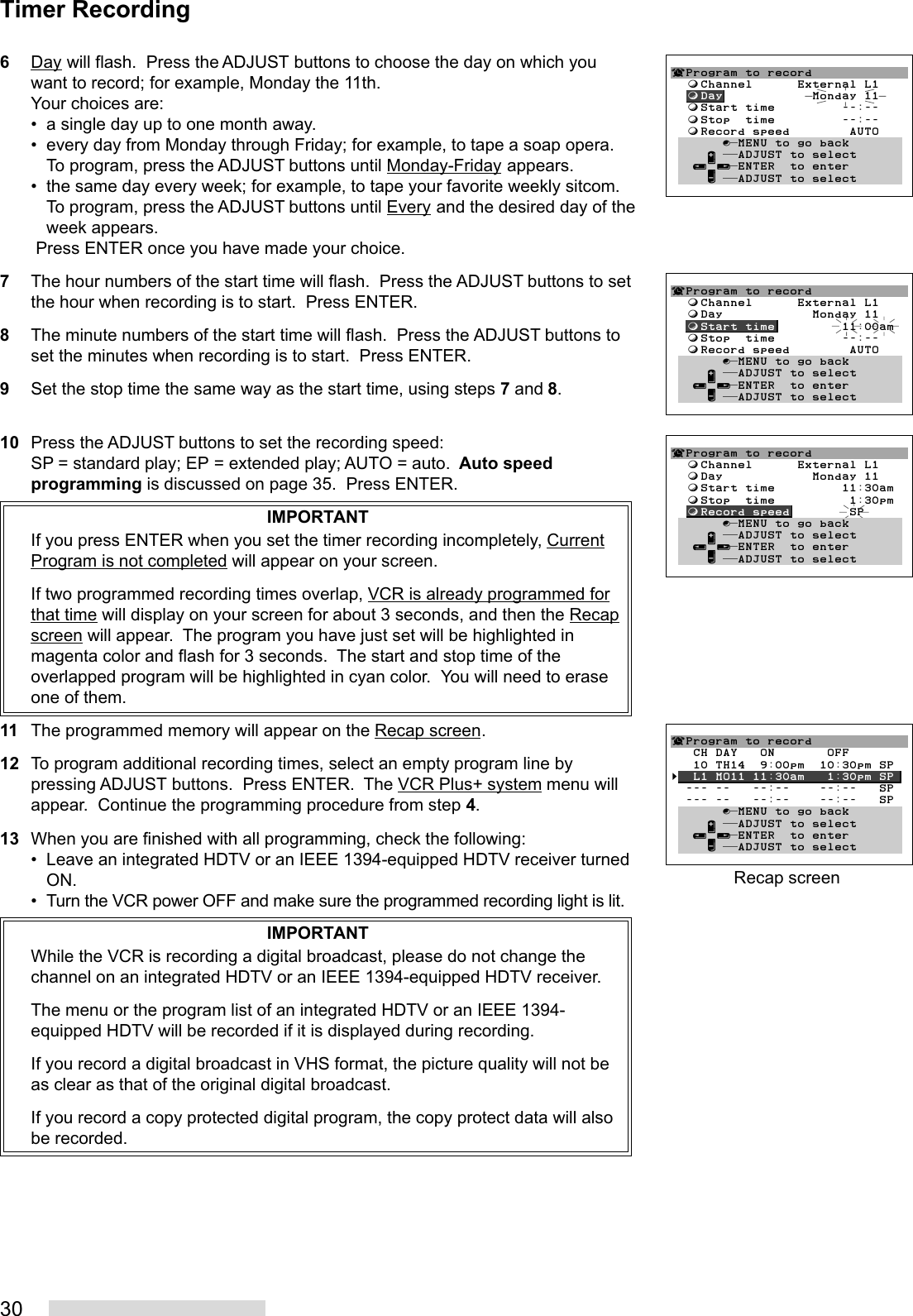 306Day will flash.  Press the ADJUST buttons to choose the day on which youwant to record; for example, Monday the 11th.Your choices are:• a single day up to one month away.• every day from Monday through Friday; for example, to tape a soap opera.To program, press the ADJUST buttons until Monday-Friday appears.• the same day every week; for example, to tape your favorite weekly sitcom.To program, press the ADJUST buttons until Every and the desired day of theweek appears. Press ENTER once you have made your choice.7The hour numbers of the start time will flash.  Press the ADJUST buttons to setthe hour when recording is to start.  Press ENTER.8The minute numbers of the start time will flash.  Press the ADJUST buttons toset the minutes when recording is to start.  Press ENTER.9Set the stop time the same way as the start time, using steps 7 and 8.10 Press the ADJUST buttons to set the recording speed:SP = standard play; EP = extended play; AUTO = auto.  Auto speedprogramming is discussed on page 35.  Press ENTER.IMPORTANTIf you press ENTER when you set the timer recording incompletely, CurrentProgram is not completed will appear on your screen.If two programmed recording times overlap, VCR is already programmed forthat time will display on your screen for about 3 seconds, and then the Recapscreen will appear.  The program you have just set will be highlighted inmagenta color and flash for 3 seconds.  The start and stop time of theoverlapped program will be highlighted in cyan color.  You will need to eraseone of them.11 The programmed memory will appear on the Recap screen.12 To program additional recording times, select an empty program line bypressing ADJUST buttons.  Press ENTER.  The VCR Plus+ system menu willappear.  Continue the programming procedure from step 4.13 When you are finished with all programming, check the following:• Leave an integrated HDTV or an IEEE 1394-equipped HDTV receiver turnedON.• Turn the VCR power OFF and make sure the programmed recording light is lit.IMPORTANTWhile the VCR is recording a digital broadcast, please do not change thechannel on an integrated HDTV or an IEEE 1394-equipped HDTV receiver.The menu or the program list of an integrated HDTV or an IEEE 1394-equipped HDTV will be recorded if it is displayed during recording.If you record a digital broadcast in VHS format, the picture quality will not beas clear as that of the original digital broadcast.If you record a copy protected digital program, the copy protect data will alsobe recorded.Timer Recording¬Program to record  ƒChannel      External L1  ƒDay            Monday 11  ƒStart time         11:00am  ƒStop  time         --:--  ƒRecord speed        AUTO       ∫πMENU to go back     ∂ ππADJUST to select   ≤¥≥πENTER  to enter     ∑ ππADJUST to select¬Program to record  ƒChannel      External L1  ƒDay            Monday 11  ƒStart time         11:30am  ƒStop  time          1:30pm  ƒRecord speed        SP       ∫πMENU to go back     ∂ ππADJUST to select   ≤¥≥πENTER  to enter     ∑ ππADJUST to selectRecap screen¬Program to record   CH DAY   ON       OFF   10 TH14  9:00pm  10:30pm SP§  L1 MO11 11:30am   1:30pm SP  --- --   --:--    --:--   SP  --- --   --:--    --:--   SP       ∫πMENU to go back     ∂ ππADJUST to select   ≤¥≥πENTER  to enter     ∑ ππADJUST to select¬Program to record  ƒChannel      External L1  ƒDay            Monday 11  ƒStart time         --:--  ƒStop  time         --:--  ƒRecord speed        AUTO       ∫πMENU to go back     ∂ ππADJUST to select   ≤¥≥πENTER  to enter     ∑ ππADJUST to select