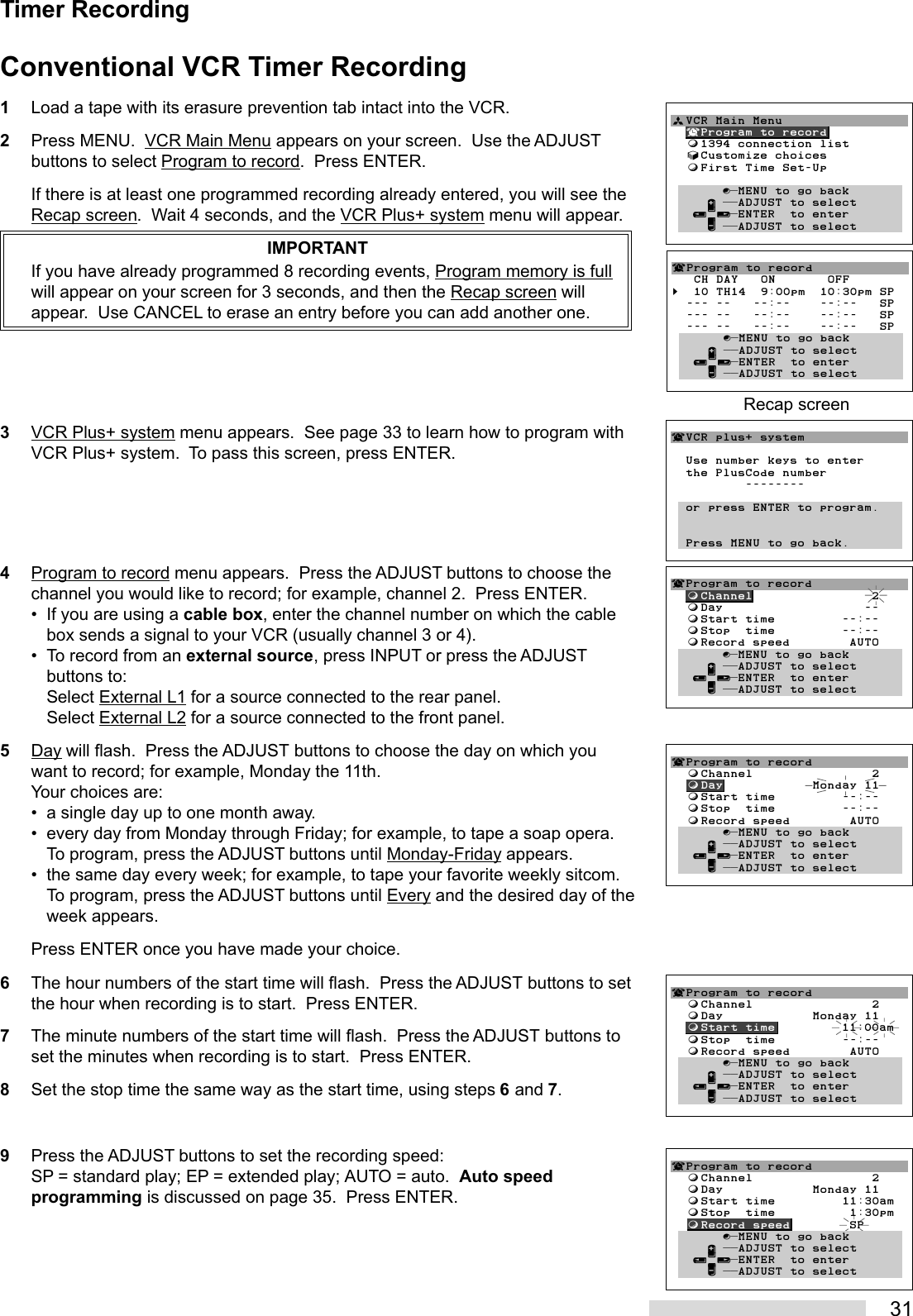 31¬Program to record  ƒChannel                2  ƒDay            Monday 11  ƒStart time         11:30am  ƒStop  time          1:30pm  ƒRecord speed        SP       ∫πMENU to go back     ∂ ππADJUST to select   ≤¥≥πENTER  to enter     ∑ ππADJUST to selectTimer RecordingConventional VCR Timer Recording1Load a tape with its erasure prevention tab intact into the VCR.2Press MENU.  VCR Main Menu appears on your screen.  Use the ADJUSTbuttons to select Program to record.  Press ENTER.If there is at least one programmed recording already entered, you will see theRecap screen.  Wait 4 seconds, and the VCR Plus+ system menu will appear.IMPORTANTIf you have already programmed 8 recording events, Program memory is fullwill appear on your screen for 3 seconds, and then the Recap screen willappear.  Use CANCEL to erase an entry before you can add another one.3VCR Plus+ system menu appears.  See page 33 to learn how to program withVCR Plus+ system.  To pass this screen, press ENTER.4Program to record menu appears.  Press the ADJUST buttons to choose thechannel you would like to record; for example, channel 2.  Press ENTER.• If you are using a cable box, enter the channel number on which the cablebox sends a signal to your VCR (usually channel 3 or 4).• To record from an external source, press INPUT or press the ADJUSTbuttons to:Select External L1 for a source connected to the rear panel.Select External L2 for a source connected to the front panel.5Day will flash.  Press the ADJUST buttons to choose the day on which youwant to record; for example, Monday the 11th.Your choices are:• a single day up to one month away.• every day from Monday through Friday; for example, to tape a soap opera.To program, press the ADJUST buttons until Monday-Friday appears.• the same day every week; for example, to tape your favorite weekly sitcom.To program, press the ADJUST buttons until Every and the desired day of theweek appears.Press ENTER once you have made your choice.6The hour numbers of the start time will flash.  Press the ADJUST buttons to setthe hour when recording is to start.  Press ENTER.7The minute numbers of the start time will flash.  Press the ADJUST buttons toset the minutes when recording is to start.  Press ENTER.8Set the stop time the same way as the start time, using steps 6 and 7.9Press the ADJUST buttons to set the recording speed:SP = standard play; EP = extended play; AUTO = auto.  Auto speedprogramming is discussed on page 35.  Press ENTER.¬Program to record  ƒChannel                2  ƒDay            Monday 11  ƒStart time         11:00am  ƒStop  time         --:--  ƒRecord speed        AUTO       ∫πMENU to go back     ∂ ππADJUST to select   ≤¥≥πENTER  to enter     ∑ ππADJUST to select¬Program to record  ƒChannel                2  ƒDay            Monday 11  ƒStart time         --:--  ƒStop  time         --:--  ƒRecord speed        AUTO       ∫πMENU to go back     ∂ ππADJUST to select   ≤¥≥πENTER  to enter     ∑ ππADJUST to selectªVCR Main Menu  ¬Program to record  ƒ1394 connection list  √Customize choices  ƒFirst Time Set-Up       ∫πMENU to go back     ∂ ππADJUST to select   ≤¥≥πENTER  to enter     ∑ ππADJUST to select        ¬VCR plus+ system  Use number keys to enter  the PlusCode number          --------  or press ENTER to program.  Press MENU to go back.¬Program to record  ƒChannel                2  ƒDay                   --  ƒStart time         --:--  ƒStop  time         --:--  ƒRecord speed        AUTO       ∫πMENU to go back     ∂ ππADJUST to select   ≤¥≥πENTER  to enter     ∑ ππADJUST to select¬Program to record   CH DAY   ON       OFF§  10 TH14  9:00pm  10:30pm SP  --- --   --:--    --:--   SP  --- --   --:--    --:--   SP  --- --   --:--    --:--   SP       ∫πMENU to go back     ∂ ππADJUST to select   ≤¥≥πENTER  to enter     ∑ ππADJUST to selectRecap screen