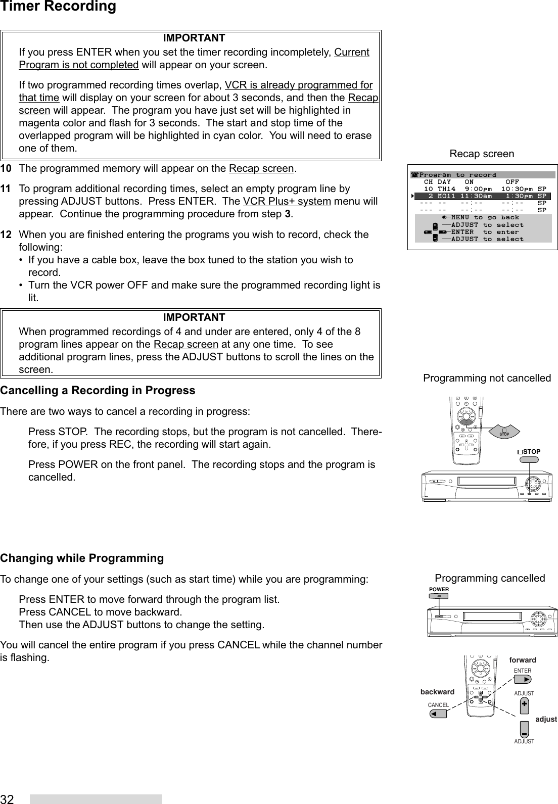 32IMPORTANTIf you press ENTER when you set the timer recording incompletely, CurrentProgram is not completed will appear on your screen.If two programmed recording times overlap, VCR is already programmed forthat time will display on your screen for about 3 seconds, and then the Recapscreen will appear.  The program you have just set will be highlighted inmagenta color and flash for 3 seconds.  The start and stop time of theoverlapped program will be highlighted in cyan color.  You will need to eraseone of them.10 The programmed memory will appear on the Recap screen.11 To program additional recording times, select an empty program line bypressing ADJUST buttons.  Press ENTER.  The VCR Plus+ system menu willappear.  Continue the programming procedure from step 3.12 When you are finished entering the programs you wish to record, check thefollowing:• If you have a cable box, leave the box tuned to the station you wish torecord.• Turn the VCR power OFF and make sure the programmed recording light islit.IMPORTANTWhen programmed recordings of 4 and under are entered, only 4 of the 8program lines appear on the Recap screen at any one time.  To seeadditional program lines, press the ADJUST buttons to scroll the lines on thescreen.Cancelling a Recording in ProgressThere are two ways to cancel a recording in progress:Press STOP.  The recording stops, but the program is not cancelled.  There-fore, if you press REC, the recording will start again.Press POWER on the front panel.  The recording stops and the program iscancelled.Changing while ProgrammingTo change one of your settings (such as start time) while you are programming:Press ENTER to move forward through the program list.Press CANCEL to move backward.Then use the ADJUST buttons to change the setting.You will cancel the entire program if you press CANCEL while the channel numberis flashing.Recap screen¬Program to record   CH DAY   ON       OFF   10 TH14  9:00pm  10:30pm SP§   2 MO11 11:30am   1:30pm SP  --- --   --:--    --:--   SP  --- --   --:--    --:--   SP       ∫πMENU to go back     ∂ ππADJUST to select   ≤¥≥πENTER  to enter     ∑ ππADJUST to select8790ADJUSTADJUSTENTERCANCELforwardbackwardadjustPOWER8790STOPSTOPProgramming not cancelledProgramming cancelledTimer Recording