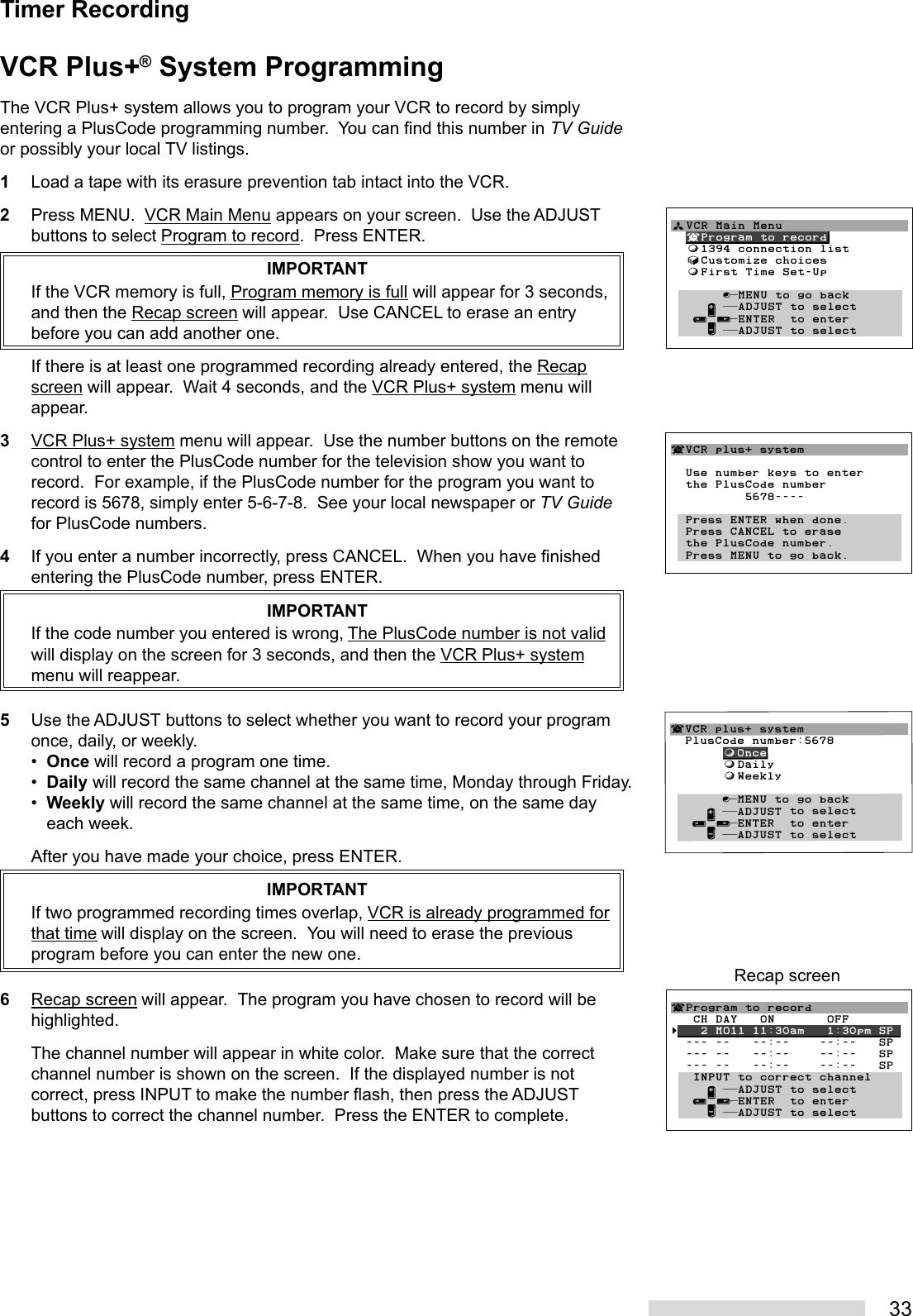 33Timer RecordingVCR Plus+® System ProgrammingThe VCR Plus+ system allows you to program your VCR to record by simplyentering a PlusCode programming number.  You can find this number in TV Guideor possibly your local TV listings.1Load a tape with its erasure prevention tab intact into the VCR.2Press MENU.  VCR Main Menu appears on your screen.  Use the ADJUSTbuttons to select Program to record.  Press ENTER.IMPORTANTIf the VCR memory is full, Program memory is full will appear for 3 seconds,and then the Recap screen will appear.  Use CANCEL to erase an entrybefore you can add another one.If there is at least one programmed recording already entered, the Recapscreen will appear.  Wait 4 seconds, and the VCR Plus+ system menu willappear.3VCR Plus+ system menu will appear.  Use the number buttons on the remotecontrol to enter the PlusCode number for the television show you want torecord.  For example, if the PlusCode number for the program you want torecord is 5678, simply enter 5-6-7-8.  See your local newspaper or TV Guidefor PlusCode numbers.4If you enter a number incorrectly, press CANCEL.  When you have finishedentering the PlusCode number, press ENTER.IMPORTANTIf the code number you entered is wrong, The PlusCode number is not validwill display on the screen for 3 seconds, and then the VCR Plus+ systemmenu will reappear.5Use the ADJUST buttons to select whether you want to record your programonce, daily, or weekly.•Once will record a program one time.•Daily will record the same channel at the same time, Monday through Friday.•Weekly will record the same channel at the same time, on the same dayeach week.After you have made your choice, press ENTER.IMPORTANTIf two programmed recording times overlap, VCR is already programmed forthat time will display on the screen.  You will need to erase the previousprogram before you can enter the new one.6Recap screen will appear.  The program you have chosen to record will behighlighted.The channel number will appear in white color.  Make sure that the correctchannel number is shown on the screen.  If the displayed number is notcorrect, press INPUT to make the number flash, then press the ADJUSTbuttons to correct the channel number.  Press the ENTER to complete.¬Program to record   CH DAY   ON       OFF§   2 MO11 11:30am   1:30pm SP  --- --   --:--    --:--   SP  --- --   --:--    --:--   SP  --- --   --:--    --:--   SP   INPUT to correct channel     ∂ ππADJUST to select   ≤¥≥πENTER  to enter     ∑ ππADJUST to selectRecap screenªVCR Main Menu  ¬Program to record  ƒ1394 connection list  √Customize choices  ƒFirst Time Set-Up       ∫πMENU to go back     ∂ ππADJUST to select   ≤¥≥πENTER  to enter     ∑ ππADJUST to select        ¬VCR plus+ system  Use number keys to enter  the PlusCode number          5678----  Press ENTER when done.  Press CANCEL to erase  the PlusCode number.  Press MENU to go back.¬VCR plus+ system  PlusCode number:5678       ƒOnce       ƒDaily       ƒWeekly       ∫πMENU to go back     ∂ ππADJUST to select   ≤¥≥πENTER  to enter     ∑ ππADJUST to select