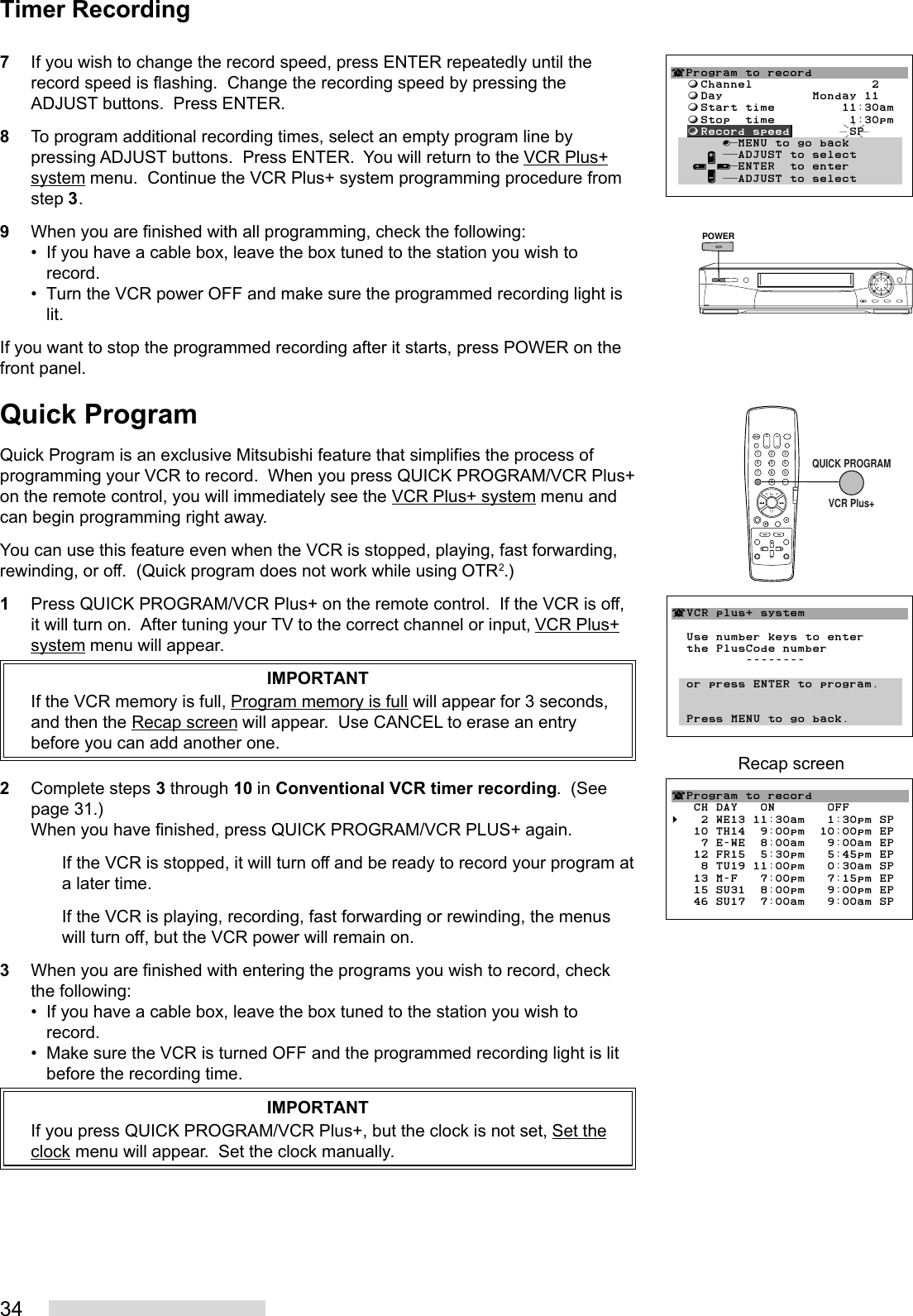 347If you wish to change the record speed, press ENTER repeatedly until therecord speed is flashing.  Change the recording speed by pressing theADJUST buttons.  Press ENTER.8To program additional recording times, select an empty program line bypressing ADJUST buttons.  Press ENTER.  You will return to the VCR Plus+system menu.  Continue the VCR Plus+ system programming procedure fromstep 3.9When you are finished with all programming, check the following:• If you have a cable box, leave the box tuned to the station you wish torecord.• Turn the VCR power OFF and make sure the programmed recording light islit.If you want to stop the programmed recording after it starts, press POWER on thefront panel.Quick ProgramQuick Program is an exclusive Mitsubishi feature that simplifies the process ofprogramming your VCR to record.  When you press QUICK PROGRAM/VCR Plus+on the remote control, you will immediately see the VCR Plus+ system menu andcan begin programming right away.You can use this feature even when the VCR is stopped, playing, fast forwarding,rewinding, or off.  (Quick program does not work while using OTR2.)1Press QUICK PROGRAM/VCR Plus+ on the remote control.  If the VCR is off,it will turn on.  After tuning your TV to the correct channel or input, VCR Plus+system menu will appear.IMPORTANTIf the VCR memory is full, Program memory is full will appear for 3 seconds,and then the Recap screen will appear.  Use CANCEL to erase an entrybefore you can add another one.2Complete steps 3 through 10 in Conventional VCR timer recording.  (Seepage 31.)When you have finished, press QUICK PROGRAM/VCR PLUS+ again.If the VCR is stopped, it will turn off and be ready to record your program ata later time.If the VCR is playing, recording, fast forwarding or rewinding, the menuswill turn off, but the VCR power will remain on.3When you are finished with entering the programs you wish to record, checkthe following:• If you have a cable box, leave the box tuned to the station you wish torecord.• Make sure the VCR is turned OFF and the programmed recording light is litbefore the recording time.IMPORTANTIf you press QUICK PROGRAM/VCR Plus+, but the clock is not set, Set theclock menu will appear.  Set the clock manually.POWERTimer Recording¬Program to record  ƒChannel                2  ƒDay            Monday 11  ƒStart time         11:30am  ƒStop  time          1:30pm  ƒRecord speed        SP       ∫πMENU to go back     ∂ ππADJUST to select   ≤¥≥πENTER  to enter     ∑ ππADJUST to select2135468790QUICK PROGRAMVCR Plus+¬VCR plus+ system  Use number keys to enter  the PlusCode number          --------  or press ENTER to program.  Press MENU to go back.¬Program to record   CH DAY   ON       OFF§   2 WE13 11:30am   1:30pm SP   10 TH14  9:00pm  10:00pm EP    7 E-WE  8:00am   9:00am EP   12 FR15  5:30pm   5:45pm EP    8 TU19 11:00pm   0:30am SP   13 M-F   7:00pm   7:15pm EP   15 SU31  8:00pm   9:00pm EP   46 SU17  7:00am   9:00am SPRecap screen