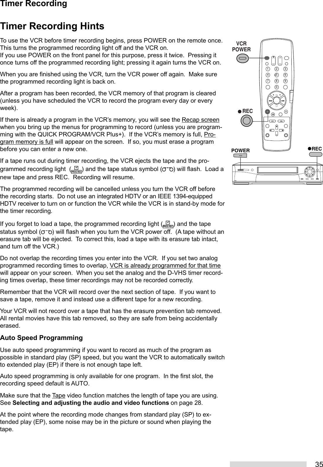 35Timer Recording HintsTo use the VCR before timer recording begins, press POWER on the remote once.This turns the programmed recording light off and the VCR on.If you use POWER on the front panel for this purpose, press it twice.  Pressing itonce turns off the programmed recording light; pressing it again turns the VCR on.When you are finished using the VCR, turn the VCR power off again.  Make surethe programmed recording light is back on.After a program has been recorded, the VCR memory of that program is cleared(unless you have scheduled the VCR to record the program every day or everyweek).If there is already a program in the VCR’s memory, you will see the Recap screenwhen you bring up the menus for programming to record (unless you are program-ming with the QUICK PROGRAM/VCR Plus+).  If the VCR’s memory is full, Pro-gram memory is full will appear on the screen.  If so, you must erase a programbefore you can enter a new one.If a tape runs out during timer recording, the VCR ejects the tape and the pro-grammed recording light  (PROG REC) and the tape status symbol ( ) will flash.  Load anew tape and press REC.  Recording will resume.The programmed recording will be cancelled unless you turn the VCR off beforethe recording starts.  Do not use an integrated HDTV or an IEEE 1394-equippedHDTV receiver to turn on or function the VCR while the VCR is in stand-by mode forthe timer recording.If you forget to load a tape, the programmed recording light (PROG REC) and the tapestatus symbol ( ) will flash when you turn the VCR power off.  (A tape without anerasure tab will be ejected.  To correct this, load a tape with its erasure tab intact,and turn off the VCR.)Do not overlap the recording times you enter into the VCR.  If you set two analogprogrammed recording times to overlap, VCR is already programmed for that timewill appear on your screen.  When you set the analog and the D-VHS timer record-ing times overlap, these timer recordings may not be recorded correctly.Remember that the VCR will record over the next section of tape.  If you want tosave a tape, remove it and instead use a different tape for a new recording.Your VCR will not record over a tape that has the erasure prevention tab removed.All rental movies have this tab removed, so they are safe from being accidentallyerased.Auto Speed ProgrammingUse auto speed programming if you want to record as much of the program aspossible in standard play (SP) speed, but you want the VCR to automatically switchto extended play (EP) if there is not enough tape left.Auto speed programming is only available for one program.  In the first slot, therecording speed default is AUTO.Make sure that the Tape video function matches the length of tape you are using.See Selecting and adjusting the audio and video functions on page 28.At the point where the recording mode changes from standard play (SP) to ex-tended play (EP), some noise may be in the picture or sound when playing thetape.Timer Recording2135468790RECPOWER   RECVCRPOWER