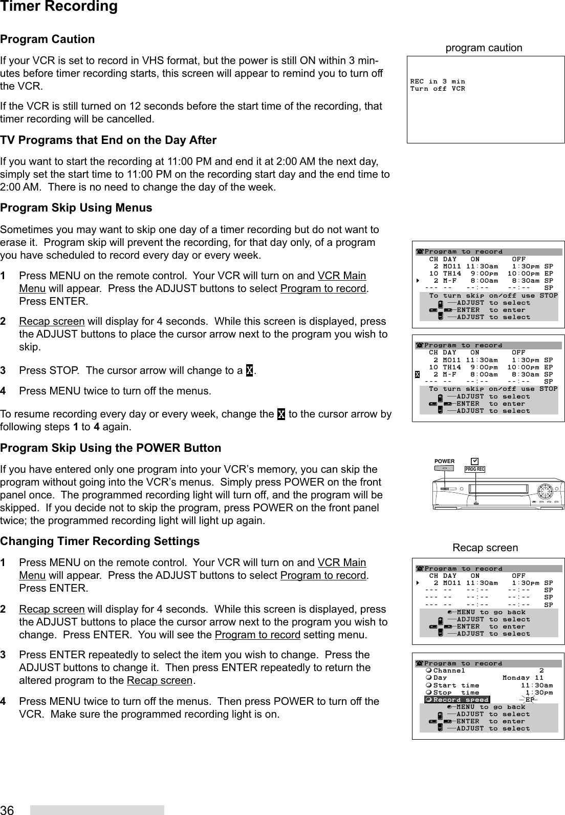 36Program CautionIf your VCR is set to record in VHS format, but the power is still ON within 3 min-utes before timer recording starts, this screen will appear to remind you to turn offthe VCR.If the VCR is still turned on 12 seconds before the start time of the recording, thattimer recording will be cancelled.TV Programs that End on the Day AfterIf you want to start the recording at 11:00 PM and end it at 2:00 AM the next day,simply set the start time to 11:00 PM on the recording start day and the end time to2:00 AM.  There is no need to change the day of the week.Program Skip Using MenusSometimes you may want to skip one day of a timer recording but do not want toerase it.  Program skip will prevent the recording, for that day only, of a programyou have scheduled to record every day or every week.1Press MENU on the remote control.  Your VCR will turn on and VCR MainMenu will appear.  Press the ADJUST buttons to select Program to record.Press ENTER.2Recap screen will display for 4 seconds.  While this screen is displayed, pressthe ADJUST buttons to place the cursor arrow next to the program you wish toskip.3Press STOP.  The cursor arrow will change to a X.4Press MENU twice to turn off the menus.To resume recording every day or every week, change the X to the cursor arrow byfollowing steps 1 to 4 again.Program Skip Using the POWER ButtonIf you have entered only one program into your VCR’s memory, you can skip theprogram without going into the VCR’s menus.  Simply press POWER on the frontpanel once.  The programmed recording light will turn off, and the program will beskipped.  If you decide not to skip the program, press POWER on the front paneltwice; the programmed recording light will light up again.Changing Timer Recording Settings1Press MENU on the remote control.  Your VCR will turn on and VCR MainMenu will appear.  Press the ADJUST buttons to select Program to record.Press ENTER.2Recap screen will display for 4 seconds.  While this screen is displayed, pressthe ADJUST buttons to place the cursor arrow next to the program you wish tochange.  Press ENTER.  You will see the Program to record setting menu.3Press ENTER repeatedly to select the item you wish to change.  Press theADJUST buttons to change it.  Then press ENTER repeatedly to return thealtered program to the Recap screen.4Press MENU twice to turn off the menus.  Then press POWER to turn off theVCR.  Make sure the programmed recording light is on.Timer RecordingREC in 3 min Turn off VCRprogram caution¬Program to record   CH DAY   ON       OFF    2 MO11 11:30am   1:30pm SP   10 TH14  9:00pm  10:00pm EPX   2 M-F   8:00am   8:30am SP  --- --   --:--    --:--   SP   To turn skip on/off use STOP     ∂ ππADJUST to select   ≤¥≥πENTER  to enter     ∑ ππADJUST to select¬Program to record   CH DAY   ON       OFF    2 MO11 11:30am   1:30pm SP   10 TH14  9:00pm  10:00pm EP§   2 M-F   8:00am   8:30am SP  --- --   --:--    --:--   SP   To turn skip on/off use STOP     ∂ ππADJUST to select   ≤¥≥πENTER  to enter     ∑ ππADJUST to select¬Program to record   CH DAY   ON       OFF§   2 MO11 11:30am   1:30pm SP  --- --   --:--    --:--   SP  --- --   --:--    --:--   SP  --- --   --:--    --:--   SP       ∫πMENU to go back     ∂ ππADJUST to select   ≤¥≥πENTER  to enter     ∑ ππADJUST to selectRecap screen¬Program to record  ƒChannel                2  ƒDay            Monday 11  ƒStart time         11:30am  ƒStop  time          1:30pm  ƒRecord speed        EP       ∫πMENU to go back     ∂ ππADJUST to select   ≤¥≥πENTER  to enter     ∑ ππADJUST to selectPOWERPROG RECPROG REC