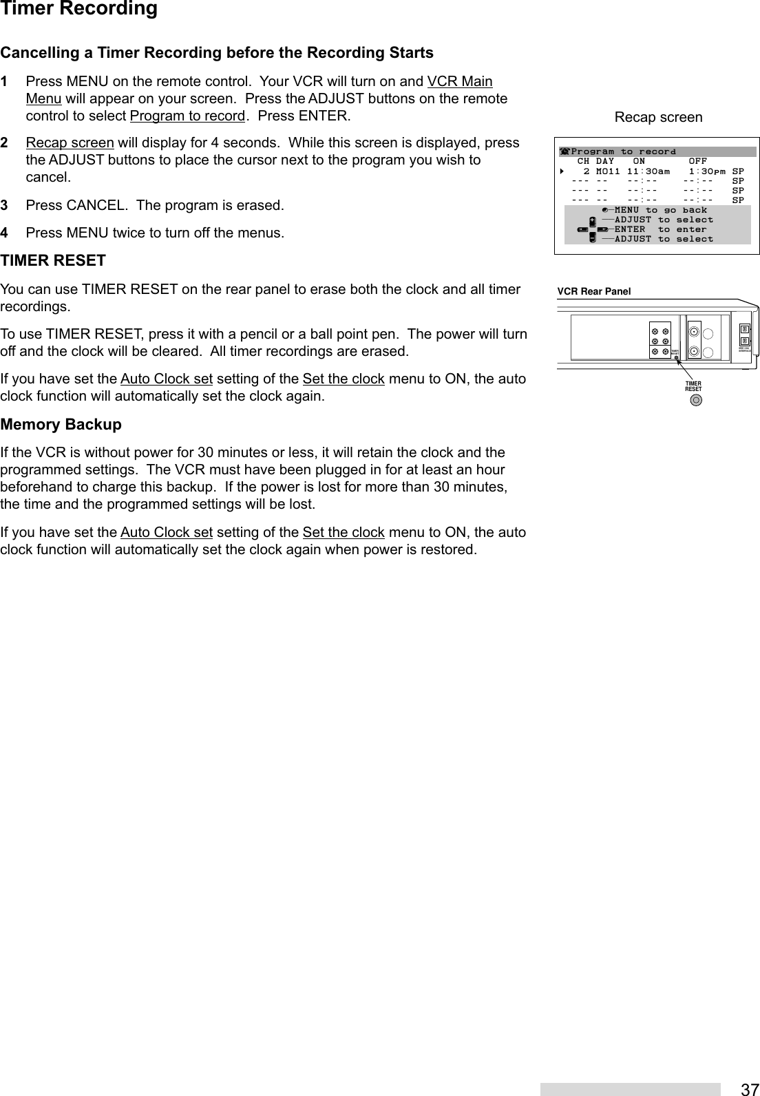 37Cancelling a Timer Recording before the Recording Starts1Press MENU on the remote control.  Your VCR will turn on and VCR MainMenu will appear on your screen.  Press the ADJUST buttons on the remotecontrol to select Program to record.  Press ENTER.2Recap screen will display for 4 seconds.  While this screen is displayed, pressthe ADJUST buttons to place the cursor next to the program you wish tocancel.3Press CANCEL.  The program is erased.4Press MENU twice to turn off the menus.TIMER RESETYou can use TIMER RESET on the rear panel to erase both the clock and all timerrecordings.To use TIMER RESET, press it with a pencil or a ball point pen.  The power will turnoff and the clock will be cleared.  All timer recordings are erased.If you have set the Auto Clock set setting of the Set the clock menu to ON, the autoclock function will automatically set the clock again.Memory BackupIf the VCR is without power for 30 minutes or less, it will retain the clock and theprogrammed settings.  The VCR must have been plugged in for at least an hourbeforehand to charge this backup.  If the power is lost for more than 30 minutes,the time and the programmed settings will be lost.If you have set the Auto Clock set setting of the Set the clock menu to ON, the autoclock function will automatically set the clock again when power is restored.VCR Rear PanelIEEE 1394INTERFACETIMERRESETTIMERRESET¬Program to record   CH DAY   ON       OFF§   2 MO11 11:30am   1:30pm SP  --- --   --:--    --:--   SP  --- --   --:--    --:--   SP  --- --   --:--    --:--   SP       ∫πMENU to go back     ∂ ππADJUST to select   ≤¥≥πENTER  to enter     ∑ ππADJUST to selectRecap screenTimer Recording