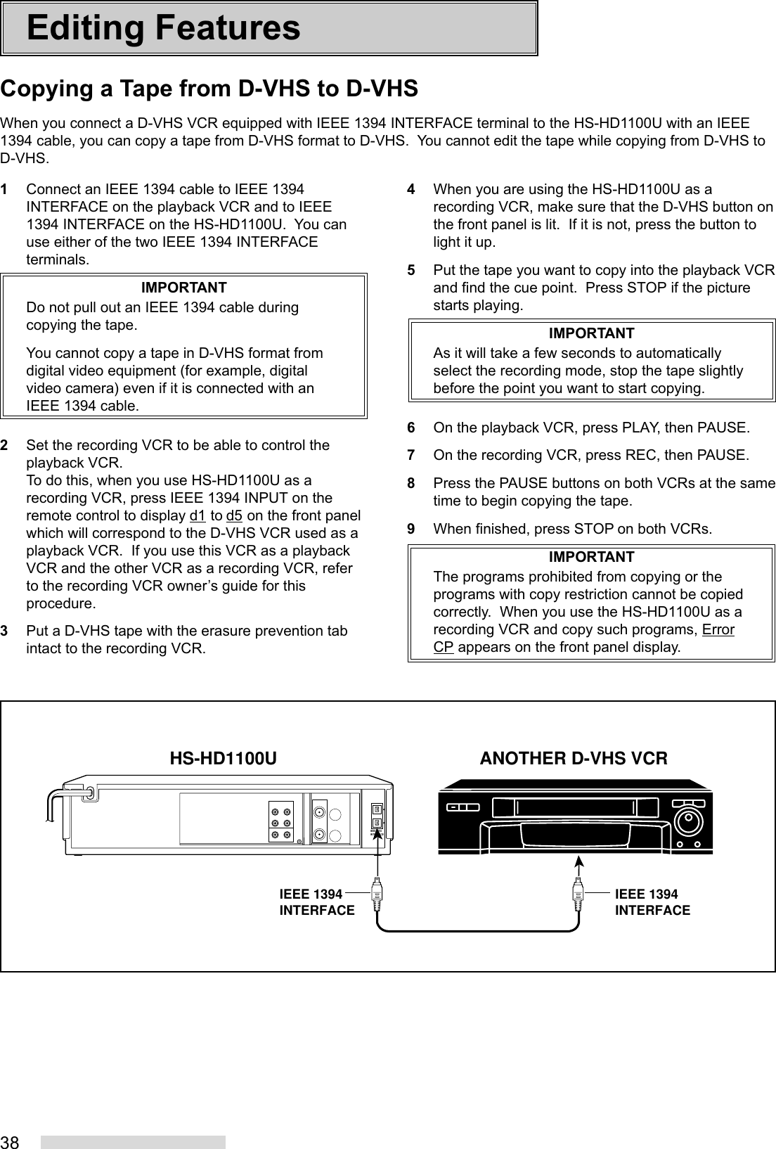 38Editing FeaturesIEEE 1394INTERFACEHS-HD1100U ANOTHER D-VHS VCRIEEE 1394INTERFACE IEEE 1394INTERFACE1Connect an IEEE 1394 cable to IEEE 1394INTERFACE on the playback VCR and to IEEE1394 INTERFACE on the HS-HD1100U.  You canuse either of the two IEEE 1394 INTERFACEterminals.IMPORTANTDo not pull out an IEEE 1394 cable duringcopying the tape.You cannot copy a tape in D-VHS format fromdigital video equipment (for example, digitalvideo camera) even if it is connected with anIEEE 1394 cable.2Set the recording VCR to be able to control theplayback VCR.To do this, when you use HS-HD1100U as arecording VCR, press IEEE 1394 INPUT on theremote control to display d1 to d5 on the front panelwhich will correspond to the D-VHS VCR used as aplayback VCR.  If you use this VCR as a playbackVCR and the other VCR as a recording VCR, referto the recording VCR owner’s guide for thisprocedure.3Put a D-VHS tape with the erasure prevention tabintact to the recording VCR.4When you are using the HS-HD1100U as arecording VCR, make sure that the D-VHS button onthe front panel is lit.  If it is not, press the button tolight it up.5Put the tape you want to copy into the playback VCRand find the cue point.  Press STOP if the picturestarts playing.IMPORTANTAs it will take a few seconds to automaticallyselect the recording mode, stop the tape slightlybefore the point you want to start copying.6On the playback VCR, press PLAY, then PAUSE.7On the recording VCR, press REC, then PAUSE.8Press the PAUSE buttons on both VCRs at the sametime to begin copying the tape.9When finished, press STOP on both VCRs.IMPORTANTThe programs prohibited from copying or theprograms with copy restriction cannot be copiedcorrectly.  When you use the HS-HD1100U as arecording VCR and copy such programs, ErrorCP appears on the front panel display.Copying a Tape from D-VHS to D-VHSWhen you connect a D-VHS VCR equipped with IEEE 1394 INTERFACE terminal to the HS-HD1100U with an IEEE1394 cable, you can copy a tape from D-VHS format to D-VHS.  You cannot edit the tape while copying from D-VHS toD-VHS.