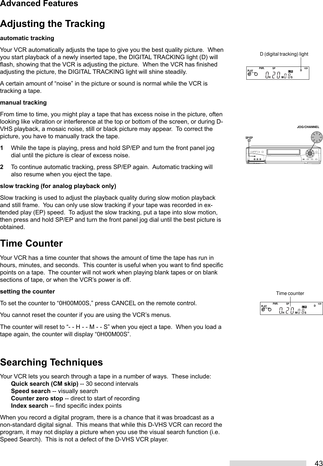 43Adjusting the Trackingautomatic trackingYour VCR automatically adjusts the tape to give you the best quality picture.  Whenyou start playback of a newly inserted tape, the DIGITAL TRACKING light (D) willflash, showing that the VCR is adjusting the picture.  When the VCR has finishedadjusting the picture, the DIGITAL TRACKING light will shine steadily.A certain amount of “noise” in the picture or sound is normal while the VCR istracking a tape.manual trackingFrom time to time, you might play a tape that has excess noise in the picture, oftenlooking like vibration or interference at the top or bottom of the screen, or during D-VHS playback, a mosaic noise, still or black picture may appear.  To correct thepicture, you have to manually track the tape.1While the tape is playing, press and hold SP/EP and turn the front panel jogdial until the picture is clear of excess noise.2To continue automatic tracking, press SP/EP again.  Automatic tracking willalso resume when you eject the tape.slow tracking (for analog playback only)Slow tracking is used to adjust the playback quality during slow motion playbackand still frame.  You can only use slow tracking if your tape was recorded in ex-tended play (EP) speed.  To adjust the slow tracking, put a tape into slow motion,then press and hold SP/EP and turn the front panel jog dial until the best picture isobtained.Time CounterYour VCR has a time counter that shows the amount of time the tape has run inhours, minutes, and seconds.  This counter is useful when you want to find specificpoints on a tape.  The counter will not work when playing blank tapes or on blanksections of tape, or when the VCR’s power is off.setting the counterTo set the counter to “0H00M00S,” press CANCEL on the remote control.You cannot reset the counter if you are using the VCR’s menus.The counter will reset to “- - H - - M - - S” when you eject a tape.  When you load atape again, the counter will display “0H00M00S”.Searching TechniquesYour VCR lets you search through a tape in a number of ways.  These include:Quick search (CM skip) -- 30 second intervalsSpeed search -- visually searchCounter zero stop -- direct to start of recordingIndex search -- find specific index pointsWhen you record a digital program, there is a chance that it was broadcast as anon-standard digital signal.  This means that while this D-VHS VCR can record theprogram, it may not display a picture when you use the visual search function (i.e.Speed Search).  This is not a defect of the D-VHS VCR player.D (digital tracking) lightPWR.SPDVCRPLAYHMSLRPWR.SPDVCRPLAYHMSLRTime counterJOG/CHANNELSP/EPAdvanced Features