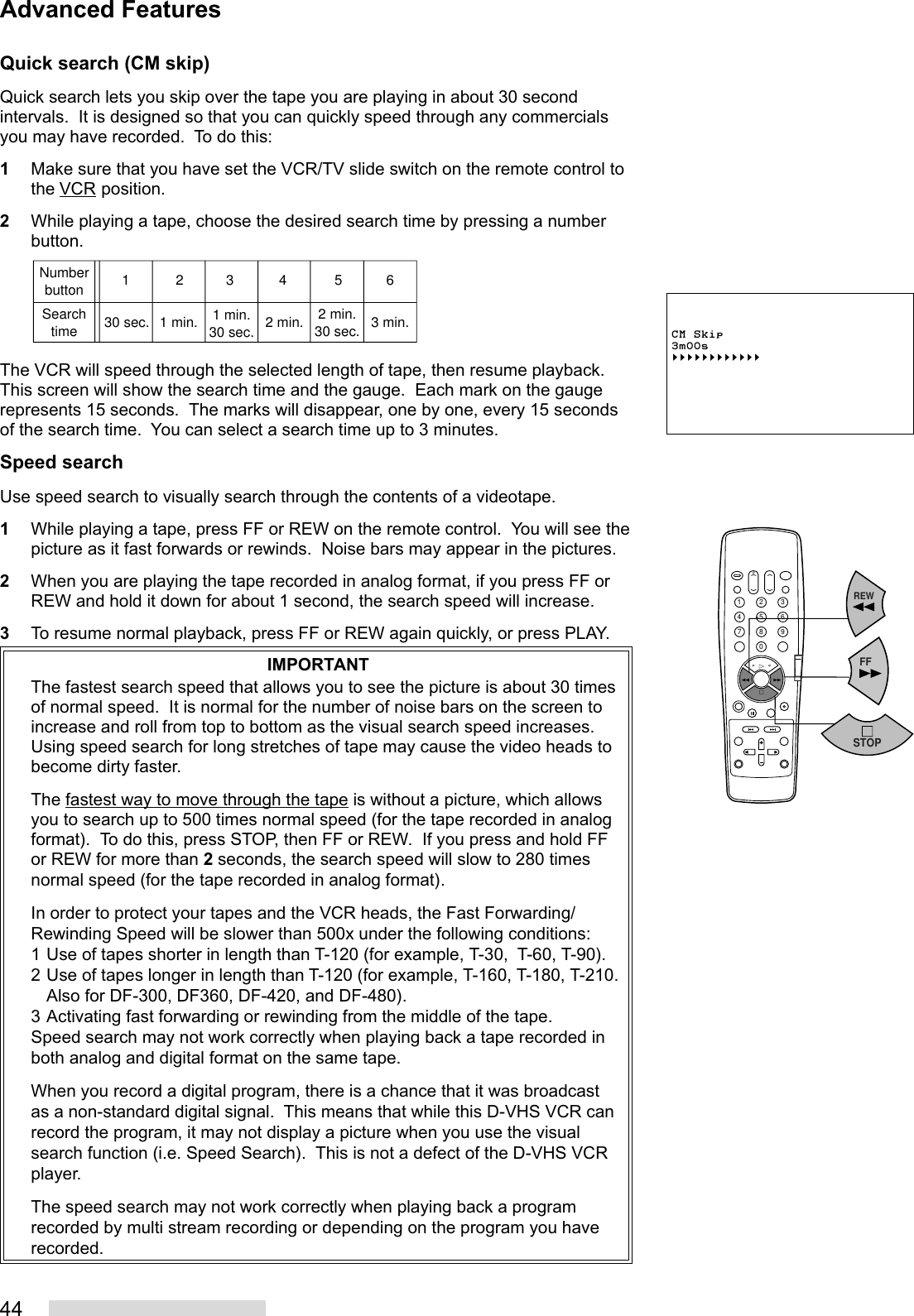 44Quick search (CM skip)Quick search lets you skip over the tape you are playing in about 30 secondintervals.  It is designed so that you can quickly speed through any commercialsyou may have recorded.  To do this:1Make sure that you have set the VCR/TV slide switch on the remote control tothe VCR position.2While playing a tape, choose the desired search time by pressing a numberbutton.The VCR will speed through the selected length of tape, then resume playback.This screen will show the search time and the gauge.  Each mark on the gaugerepresents 15 seconds.  The marks will disappear, one by one, every 15 secondsof the search time.  You can select a search time up to 3 minutes.Speed searchUse speed search to visually search through the contents of a videotape.1While playing a tape, press FF or REW on the remote control.  You will see thepicture as it fast forwards or rewinds.  Noise bars may appear in the pictures.2When you are playing the tape recorded in analog format, if you press FF orREW and hold it down for about 1 second, the search speed will increase.3To resume normal playback, press FF or REW again quickly, or press PLAY.IMPORTANTThe fastest search speed that allows you to see the picture is about 30 timesof normal speed.  It is normal for the number of noise bars on the screen toincrease and roll from top to bottom as the visual search speed increases.Using speed search for long stretches of tape may cause the video heads tobecome dirty faster.The fastest way to move through the tape is without a picture, which allowsyou to search up to 500 times normal speed (for the tape recorded in analogformat).  To do this, press STOP, then FF or REW.  If you press and hold FFor REW for more than 2 seconds, the search speed will slow to 280 timesnormal speed (for the tape recorded in analog format).In order to protect your tapes and the VCR heads, the Fast Forwarding/Rewinding Speed will be slower than 500x under the following conditions:1 Use of tapes shorter in length than T-120 (for example, T-30,  T-60, T-90).2 Use of tapes longer in length than T-120 (for example, T-160, T-180, T-210.Also for DF-300, DF360, DF-420, and DF-480).3 Activating fast forwarding or rewinding from the middle of the tape.Speed search may not work correctly when playing back a tape recorded inboth analog and digital format on the same tape.When you record a digital program, there is a chance that it was broadcastas a non-standard digital signal.  This means that while this D-VHS VCR canrecord the program, it may not display a picture when you use the visualsearch function (i.e. Speed Search).  This is not a defect of the D-VHS VCRplayer.The speed search may not work correctly when playing back a programrecorded by multi stream recording or depending on the program you haverecorded.Advanced FeaturesCM Skip3m00s§§§§§§§§§§§§NumberbuttonSearchtime12345630 sec. 1 min. 1 min.30 sec. 2 min. 2 min.30 sec. 3 min.2135468790REWFFSTOP