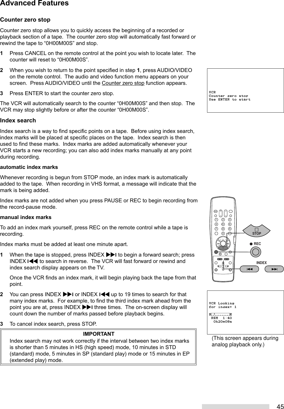 45Counter zero stopCounter zero stop allows you to quickly access the beginning of a recorded orplayback section of a tape.  The counter zero stop will automatically fast forward orrewind the tape to “0H00M00S” and stop.1Press CANCEL on the remote control at the point you wish to locate later.  Thecounter will reset to “0H00M00S”.2When you wish to return to the point specified in step 1, press AUDIO/VIDEOon the remote control.  The audio and video function menu appears on yourscreen.  Press AUDIO/VIDEO until the Counter zero stop function appears.3Press ENTER to start the counter zero stop.The VCR will automatically search to the counter “0H00M00S” and then stop.  TheVCR may stop slightly before or after the counter “0H00M00S”.Index searchIndex search is a way to find specific points on a tape.  Before using index search,index marks will be placed at specific places on the tape.  Index search is thenused to find these marks.  Index marks are added automatically whenever yourVCR starts a new recording; you can also add index marks manually at any pointduring recording.automatic index marksWhenever recording is begun from STOP mode, an index mark is automaticallyadded to the tape.  When recording in VHS format, a message will indicate that themark is being added.Index marks are not added when you press PAUSE or REC to begin recording fromthe record-pause mode.manual index marksTo add an index mark yourself, press REC on the remote control while a tape isrecording.Index marks must be added at least one minute apart.1When the tape is stopped, press INDEX ^I to begin a forward search; pressINDEX I\ to search in reverse.  The VCR will fast forward or rewind andindex search display appears on the TV.Once the VCR finds an index mark, it will begin playing back the tape from thatpoint.2You can press INDEX ^I or INDEX I\ up to 19 times to search for thatmany index marks.  For example, to find the third index mark ahead from thepoint you are at, press INDEX ^I three times.  The on-screen display willcount down the number of marks passed before playback begins.3To cancel index search, press STOP.IMPORTANTIndex search may not work correctly if the interval between two index marksis shorter than 5 minutes in HS (high speed) mode, 10 minutes in STD(standard) mode, 5 minutes in SP (standard play) mode or 15 minutes in EP(extended play) mode.Advanced FeaturesVCR Lookingfor index+ 1⁄‡‚‡‡‡‡‡‡‹ REM  1:40  0h20m08s2135468790INDEXSTOP   RECVCRCounter zero stopUse ENTER to start(This screen appears duringanalog playback only.)
