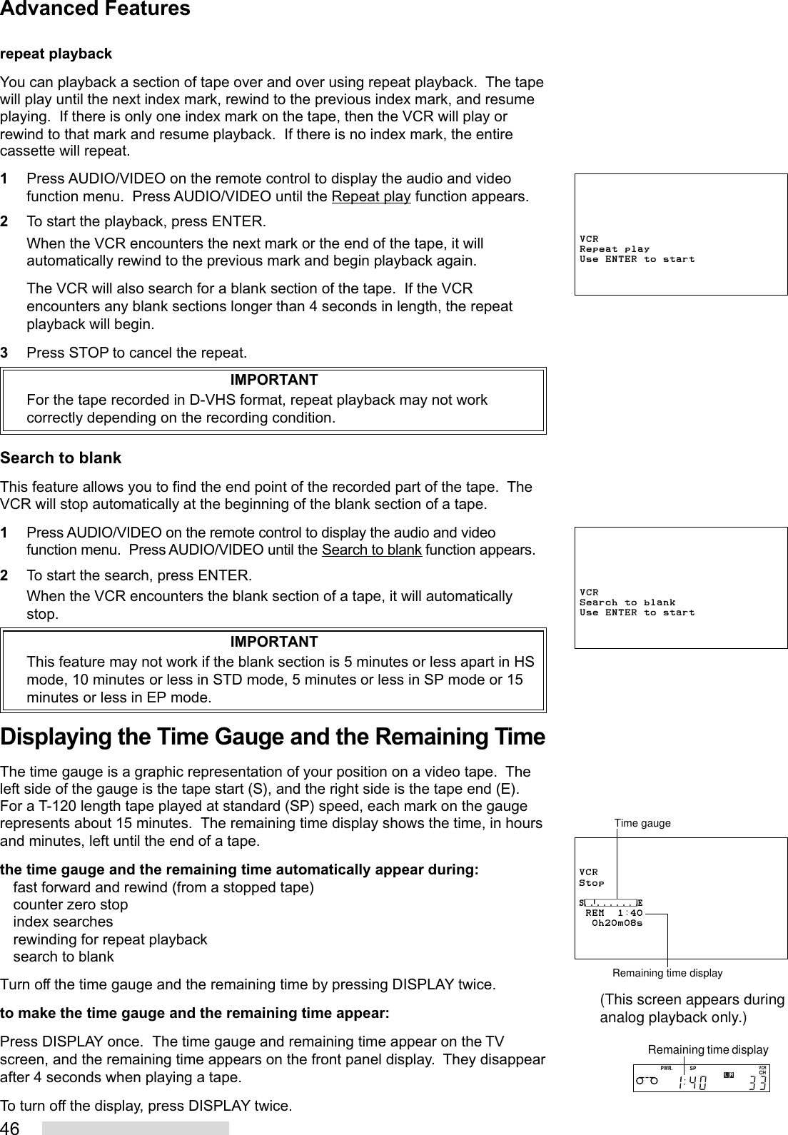 46repeat playbackYou can playback a section of tape over and over using repeat playback.  The tapewill play until the next index mark, rewind to the previous index mark, and resumeplaying.  If there is only one index mark on the tape, then the VCR will play orrewind to that mark and resume playback.  If there is no index mark, the entirecassette will repeat.1Press AUDIO/VIDEO on the remote control to display the audio and videofunction menu.  Press AUDIO/VIDEO until the Repeat play function appears.2To start the playback, press ENTER.When the VCR encounters the next mark or the end of the tape, it willautomatically rewind to the previous mark and begin playback again.The VCR will also search for a blank section of the tape.  If the VCRencounters any blank sections longer than 4 seconds in length, the repeatplayback will begin.3Press STOP to cancel the repeat.IMPORTANTFor the tape recorded in D-VHS format, repeat playback may not workcorrectly depending on the recording condition.Search to blankThis feature allows you to find the end point of the recorded part of the tape.  TheVCR will stop automatically at the beginning of the blank section of a tape.1Press AUDIO/VIDEO on the remote control to display the audio and videofunction menu.  Press AUDIO/VIDEO until the Search to blank function appears.2To start the search, press ENTER.When the VCR encounters the blank section of a tape, it will automaticallystop.IMPORTANTThis feature may not work if the blank section is 5 minutes or less apart in HSmode, 10 minutes or less in STD mode, 5 minutes or less in SP mode or 15minutes or less in EP mode.Displaying the Time Gauge and the Remaining TimeThe time gauge is a graphic representation of your position on a video tape.  Theleft side of the gauge is the tape start (S), and the right side is the tape end (E).For a T-120 length tape played at standard (SP) speed, each mark on the gaugerepresents about 15 minutes.  The remaining time display shows the time, in hoursand minutes, left until the end of a tape.the time gauge and the remaining time automatically appear during:fast forward and rewind (from a stopped tape)counter zero stopindex searchesrewinding for repeat playbacksearch to blankTurn off the time gauge and the remaining time by pressing DISPLAY twice.to make the time gauge and the remaining time appear:Press DISPLAY once.  The time gauge and remaining time appear on the TVscreen, and the remaining time appears on the front panel display.  They disappearafter 4 seconds when playing a tape.To turn off the display, press DISPLAY twice.VCRStop⁄‡‚‡‡‡‡‡‡‹ REM  1:40  0h20m08sTime gaugeRemaining time displayPWR.SPCHVCRLRRemaining time display(This screen appears duringanalog playback only.)Advanced FeaturesVCRRepeat playUse ENTER to startVCRSearch to blankUse ENTER to start