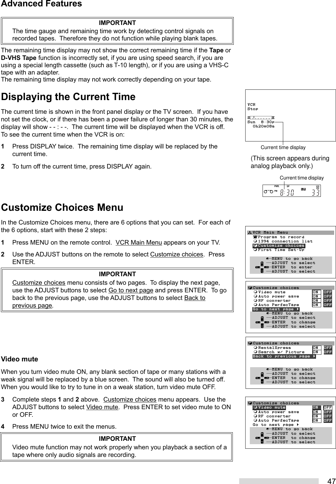 47IMPORTANTThe time gauge and remaining time work by detecting control signals onrecorded tapes.  Therefore they do not function while playing blank tapes.The remaining time display may not show the correct remaining time if the Tape orD-VHS Tape function is incorrectly set, if you are using speed search, if you areusing a special length cassette (such as T-10 length), or if you are using a VHS-Ctape with an adapter.The remaining time display may not work correctly depending on your tape.Displaying the Current TimeThe current time is shown in the front panel display or the TV screen.  If you havenot set the clock, or if there has been a power failure of longer than 30 minutes, thedisplay will show - - : - -.  The current time will be displayed when the VCR is off.To see the current time when the VCR is on:1Press DISPLAY twice.  The remaining time display will be replaced by thecurrent time.2To turn off the current time, press DISPLAY again.Customize Choices MenuIn the Customize Choices menu, there are 6 options that you can set.  For each ofthe 6 options, start with these 2 steps:1Press MENU on the remote control.  VCR Main Menu appears on your TV.2Use the ADJUST buttons on the remote to select Customize choices.  PressENTER.IMPORTANTCustomize choices menu consists of two pages.  To display the next page,use the ADJUST buttons to select Go to next page and press ENTER.  To goback to the previous page, use the ADJUST buttons to select Back toprevious page.Video muteWhen you turn video mute ON, any blank section of tape or many stations with aweak signal will be replaced by a blue screen.  The sound will also be turned off.When you would like to try to tune in on a weak station, turn video mute OFF.3Complete steps 1 and 2 above.  Customize choices menu appears.  Use theADJUST buttons to select Video mute.  Press ENTER to set video mute to ONor OFF.4Press MENU twice to exit the menus.IMPORTANTVideo mute function may not work properly when you playback a section of atape where only audio signals are recording.Advanced FeaturesVCRStop⁄‡‚‡‡‡‡‡‡‹Sun  8:30p  0h20m08sCurrent time displayPWR.PMSPCHVCRLRCurrent time display(This screen appears duringanalog playback only.)ªVCR Main Menu  ¬Program to record  ƒ1394 connection list  √Customize choices  ƒFirst Time Set-Up       ∫πMENU to go back     ∂ ππADJUST to select   ≤¥≥πENTER  to enter     ∑ ππADJUST to select        √Customize choices  ƒVideo mute          ON  OFF  ƒAuto power save     ON  OFF  ƒRF converter        ON  OFF  ƒAuto PerfecTape     ON  OFF  Go to next page §       ∫πMENU to go back     ∂ ππADJUST to select   ≤¥≥πENTER  to change     ∑ ππADJUST to select√Customize choices  ƒVideo mute          ON  OFF  ƒAuto power save     ON  OFF  ƒRF converter        ON  OFF  ƒAuto PerfecTape     ON  OFF  Go to next page §       ∫πMENU to go back     ∂ ππADJUST to select   ≤¥≥πENTER  to change     ∑ ππADJUST to select√Customize choices  ƒRentalXpress        ON  OFF  ƒSearch w/ Picture   ON  OFF  Back to previous page §       ∫πMENU to go back     ∂ ππADJUST to select   ≤¥≥πENTER  to change     ∑ ππADJUST to select